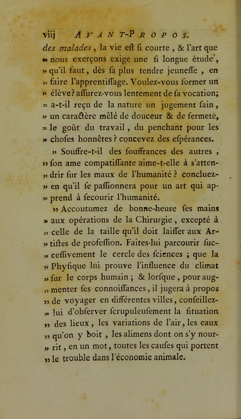 des malades, la vie eft fi courte , & l’art que *» nous exerçons exige une fi longue étude , » qu’il faut, dès fa plus tendre jeuneffe , en » faire l’apprentiffage. Voulez-vous former un » élève? affurez-vous lentement de fa vocation; 35 a-t-il reçu de la nature un jugement fain, » un cara&ère mêlé de douceur & de fermeté, 33 le goût du travail, du penchant pour les v chofes honnêtes ? concevez, des efpérances. » Souffre-t-il des fouffrances des autres , » fon ame compatiffante aime-t-elle à s’atten- « drir fur les maux de l’humanité ? concluez- » en qu’il fe pafîionnera pour un art qui ap- 33 prend à fecourir l’humanité. ïj Accoutumez de bonne-heure fes mains * aux opérations de la Chirurgie , excepté à » celle de la taille qu’il doit laiffer aux Ar- » tiftes de profeflion. Faites-lui parcourir fuc- „ ceflivement le cercle des fciences ; que la » Phyfique lui prouve l’influence du climat » fur le corps humain ; & lorfque , pour aug- 3> menter fes connoiffances, il jugera à propos >3 de voyager en différentes villes, confeillez- » lui d’obferver fcrupuleufement la fituation >3 des lieux, les variations de l’air, les eaux >3 qu’on y boit , les alimens dont on s’y nour- » rit, en un mot, toutes les caufes qui portent 33 le trouble dans l’économie animale.