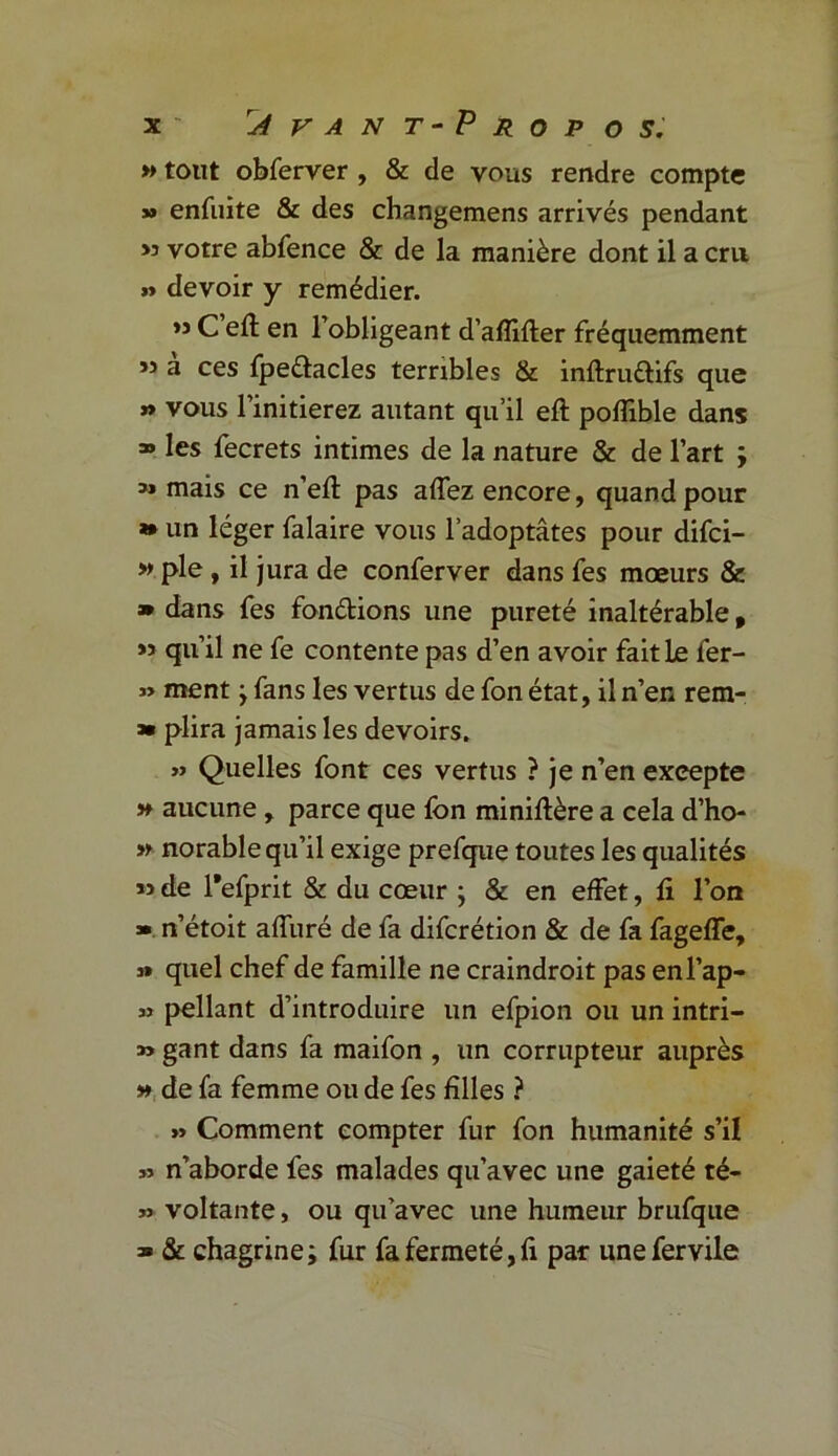 » tout obferver , & de vous rendre compte » enfuite & des changemens arrivés pendant >3 votre abfence & de la manière dont il a cm » devoir y remédier. » C’efl en l’obligeant d’afîifter fréquemment ” a ces fpe&acles terribles & inftrudifs que » vous l’initierez autant qu’il eft poffible dans » les fecrets intimes de la nature & de l’art ; mais ce n’eft pas affez encore, quand pour *» un léger falaire vous l’adoptâtes pour difci- » pie, il jura de conferver dans fes mœurs & » dans fes fondions une pureté inaltérable f >3 qu’il ne fe contente pas d’en avoir fait Le fer- » ment -y fans les vertus de fon état, il n’en rem- » plira jamais les devoirs. » Quelles font ces vertus ? je n’en excepte » aucune , parce que fon miniftère a cela d’ho- » norable qu’il exige prefque toutes les qualités M de Tefprit & du cœur } & en effet, fi l’on ». n’étoit alluré de fa difcrétion & de fa fageffe, » quel chef de famille ne craindroit pas enl’ap- » pellant d’introduire un efpion ou un intri- » gant dans fa maifon , un corrupteur auprès » de fa femme ou de fes filles ? » Comment compter fur fon humanité s’il » n’aborde fes malades qu’avec une gaieté té- » voltante, ou qu’avec une humeur brufque » & chagrine; fur fa fermeté, fi par unefervile