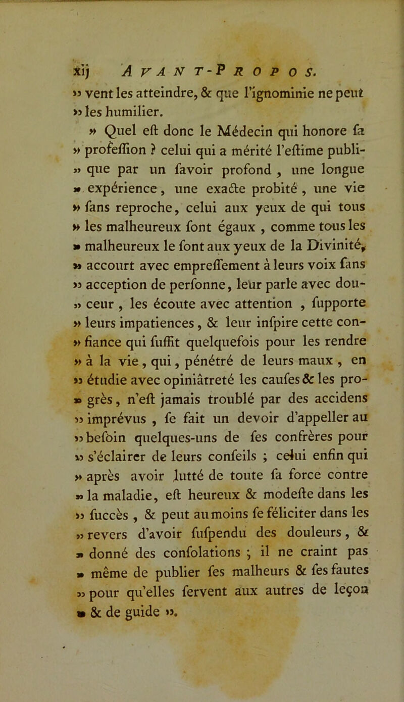 » vent les atteindre, & que l’ignominie ne peut » les humilier. » Quel eft donc le Médecin qui honore fa » profeflion ? celui qui a mérité l’eftime publi- « que par un favoir profond , une longue » expérience, une exaéte probité, une vie » fans reproche, celui aux yeux de qui tous » les malheureux font égaux , comme tous les » malheureux le font aux yeux de la Divinité, >» accourt avec empreflement à leurs voix fans >5 acception de perfonne, leür parle avec don- » ceur , les écoute avec attention , fupporte » leurs impatiences, & leur infpire cette con- » fiance qui fuffit quelquefois pour les rendre » à la vie , qui, pénétré de leurs maux , en »s étudie avec opiniâtreté les caufes & les pro- » grès, n’efl: jamais troublé par des accidens » imprévus , fe fait un devoir d’appeller au «befôin quelques-uns de fes confrères pour » s’éclairer de leurs confeils ; celui enfin qui >» après avoir lutté de toute fa force contre *> la maladie, eft heureux & modefte dans les >3 fuccès , & peut au moins fe féliciter dans les » revers d’avoir fufpendu des douleurs, & » donné des confolations , il ne craint pas » même de publier fes malheurs & fes fautes 33 pour quelles fervent aux autres de leçon » & de guide ».