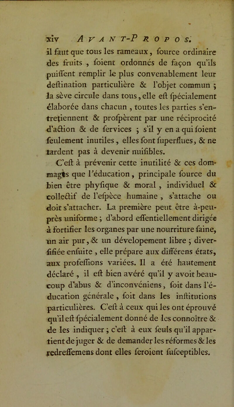 il faut que tous les rameaux, fource ordinaire des fruits , foient ordonnés de façon qu’ils puiffent remplir le plus convenablement leur deflination particulière & l’objet commun ; la sève circule dans tous, elle efl fpécialement élaborée dans chacun , toutes les parties s’en- tretiennent & profpèrent par une réciprocité d’aûion & de fervices ; s’il y en a qui foient feulement inutiles, elles font fuperflues, & ne tardent pas à devenir nuifibles. C’efl à prévenir cette inutilité & ces dom- mages que l’éducation, principale fource du bien être phyfique & moral , individuel & colleélif de l’efpèce humaine , s’attache ou doit s’attacher. La première peut être à-peu- près uniforme ; d’abord effentiellement dirigée à fortifier les organes par une nourriture faine, un air pur, & un dévelopement libre j diver- lifiée enfuite , elle prépare aux différens états, aux profefiions variées. Il a été hautement déclaré , il efl bien avéré qu’il y avoit beau- coup d’abus & d’inconvéniens, foit dans l’é- ducation générale , foit dans les inflitutions particulières. C’efl à ceux qui les ont éprouvé qu’il efl fpécialement donné de les connoître & de les indiquer ; c’efl à eux feuls qu’il appar- tient de juger & de demander les réformes&les redreffemens dont elles feroient fufceptibles.