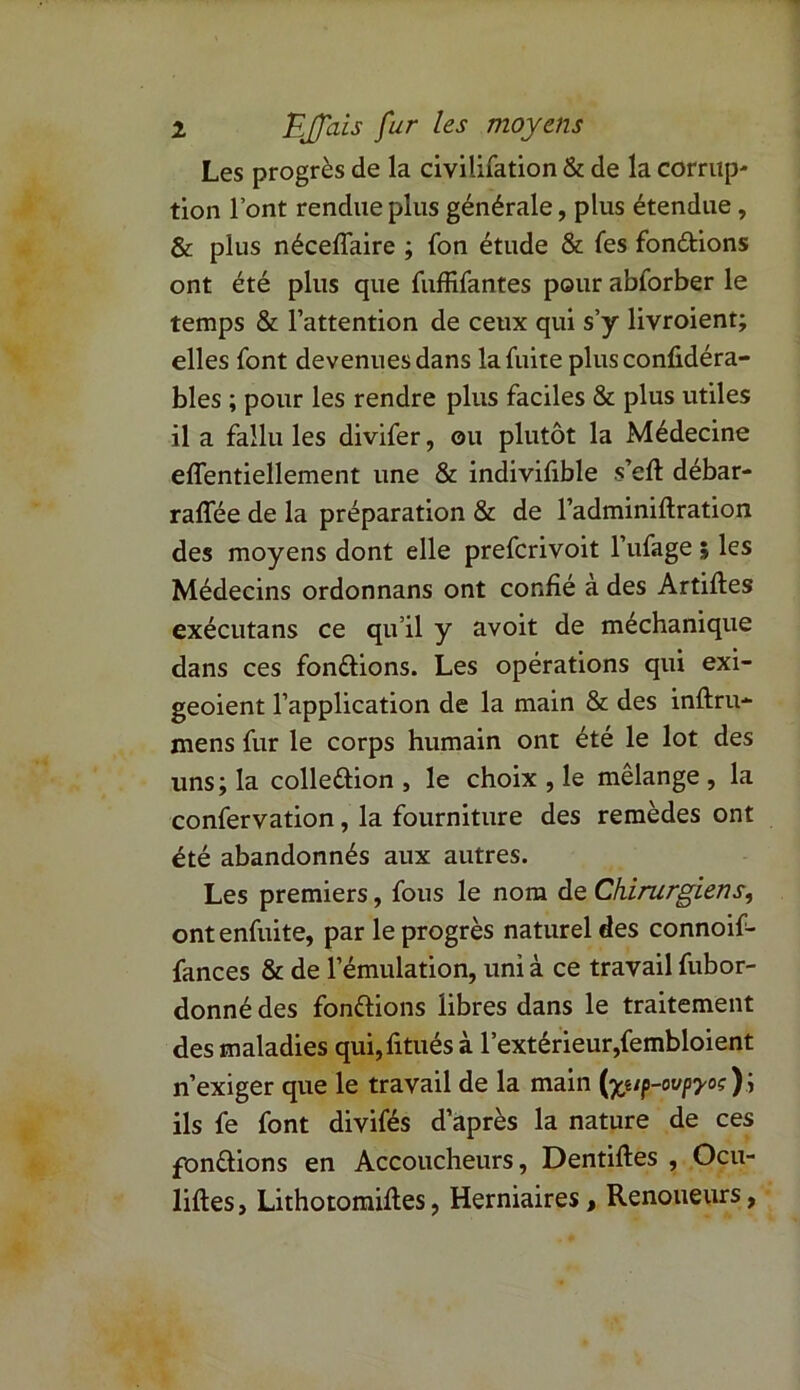 Les progrès de la civilifation & de la corrup^ tion l’ont rendue plus générale, plus étendue , & plus néceffaire ; fon étude & fes fondions ont été plus que fuffifantes pour abforber le temps & l’attention de ceux qui s’y livroient; elles font devenues dans la fuite plus confidéra- bles ; pour les rendre plus faciles & plus utiles il a fallu les divifer, ou plutôt la Médecine effentiellement une & indivifible s’eft débar- raffée de la préparation & de l’adminiftration des moyens dont elle prefcrivoit l’ufage ; les Médecins ordonnans ont confié à des Artiftes exécutans ce qu’il y avoit de méchanique dans ces fondions. Les opérations qui exi- geoient l’application de la main & des inftru- mens fur le corps humain ont été le lot des uns; la colledion , le choix , le mélange , la confervation, la fourniture des remèdes ont été abandonnés aux autres. Les premiers, fous le nom de Chirurgiens, ontenfuite, par le progrès naturel des connoif- fances & de l’émulation, uni à ce travail fubor- donné des fondions libres dans le traitement des maladies qui,fitués à l’extérieur,fembloient n’exiger que le travail de la main (%tip-ovpyoç)ÿ ils fe font divifés d’après la nature de ces fondions en Accoucheurs, Dentiftes , Ocu- lifles, Lithotomifles, Herniaires, Renoueurs,