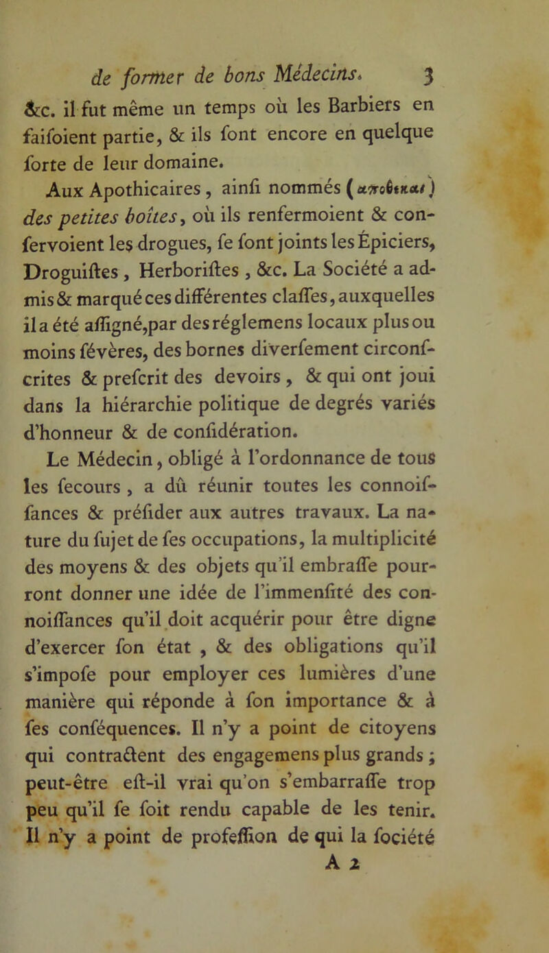 &c. il fut même un temps où les Barbiers en faifoient partie, & ils font encore en quelque forte de leur domaine. Aux Apothicaires , ainfi nommés (aTreÊtu** ) des petites boîtes, où ils renfermoient & con- fervoient les drogues, fe font joints les Épiciers, Droguiftes , Herboriftes , &c. La Société a ad- mis & marqué ces différentes claffes, auxquelles il a été affigné,par desréglemens locaux plus ou moins févères, des bornes diverfement circonf- crites & prefcrit des devoirs , & qui ont joui dans la hiérarchie politique de degrés variés d’honneur & de confidération. Le Médecin, obligé à l’ordonnance de tous les fecours , a dû réunir toutes les connoif- fances & préfider aux autres travaux. La na- ture du fujet de fes occupations, la multiplicité des moyens & des objets qu’il embraffe pour- ront donner une idée de l’immenfité des con- noiffances qu’il doit acquérir pour être digne d’exercer fon état , & des obligations qu’il s’impofe pour employer ces lumières d’une manière qui réponde à fon importance & à fes conféquences. Il n’y a point de citoyens qui contrarient des engagemens plus grands ; peut-être efl-il vrai qu’on s’embarraffe trop peu qu’il fe foit rendu capable de les tenir. Il n’y a point de profeflion de qui la fociété A 1