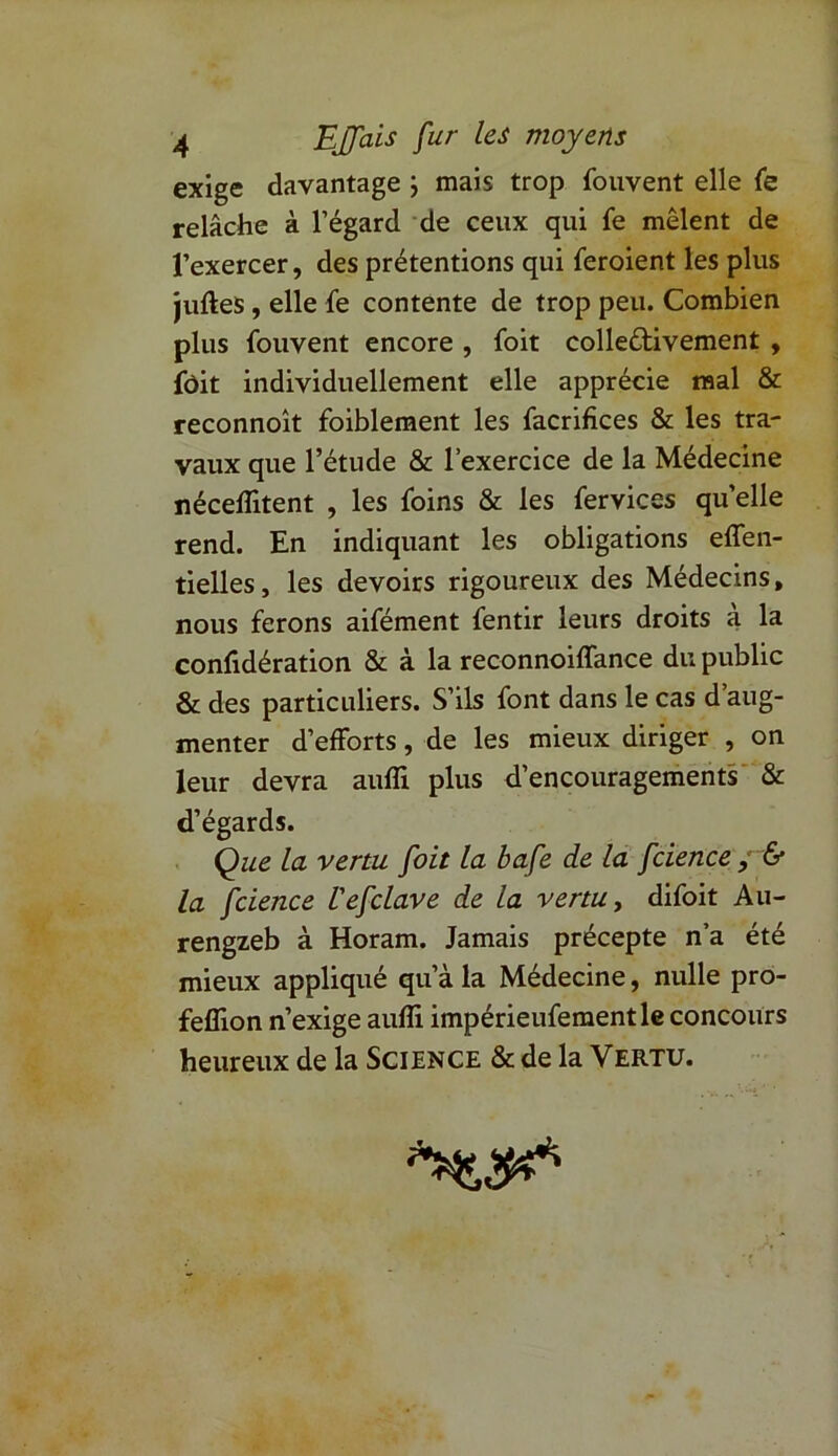 exige davantage ; mais trop fouvent elle fe relâche à l’égard de ceux qui fe mêlent de l’exercer, des prétentions qui feroient les plus juftes, elle fe contente de trop peu. Combien plus fouvent encore , foit collectivement , fôit individuellement elle apprécie mal & reconnoît foiblement les facrifices & les tra- vaux que l’étude & l’exercice de la Médecine néceflitent , les foins & les fervices quelle rend. En indiquant les obligations eflen- tielles, les devoirs rigoureux des Médecins, nous ferons aifément fentir leurs droits a la confidération & à la reconnoiffance du public & des particuliers. S’ils font dans le cas d’aug- menter d’efforts, de les mieux diriger , on leur devra aufli plus d’encouragements & d’égards. Que la venu foit la bafe de la fcience ; & la fcience l'efclave de la venu, difoit Au- rengzeb à Horam. Jamais précepte n’a été mieux appliqué qu’à la Médecine, nulle pro- fefîlon n’exige aufli impérieufementle concours heureux de la Science & de la Vertu.