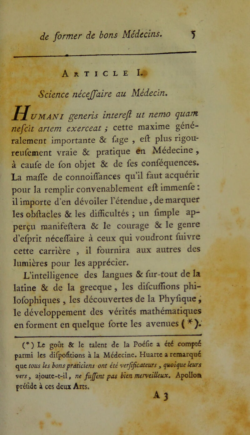 Article I. Science nécejfaire au Médecin. Humani generis interefl ut nemo quam nefcit artem exerceat ; cette maxime géné- ralement importante & fage , eft plus rigou- reufement vraie & pratique en Médecine , à caufe de fon objet & de fes confequences. La maffe de connoiffances qu’il faut acquérir pour la remplir convenablement eft immenfe : il importe d’en dévoiler l’étendue, de marquer les obftacles & les difficultés ; un (impie ap- perçu manifeftera & le courage & le genre d’efprit néceffaire à ceux qui voudront fuivre cette carrière , il fournira aux autres des lumières pour les apprécier. L’intelligence des langues & fur-tout de la latine & de la grecque , les difcuffions phi- lofophiques , les découvertes de la Phyfique, le développement des vérités mathématiques en forment en quelque forte les avenues ( *). (*) Le goût & le talent de la Poéfic a été compté parmi les difpofitions à la Médecine. Huarte a remarqué que tous les bons praticiens ont été vérificateurs , quoique leurs vers y ajoute-t-il, ne fujfent pas bien merveilleux. Apolloa prélidc à ces deux Arts. A3