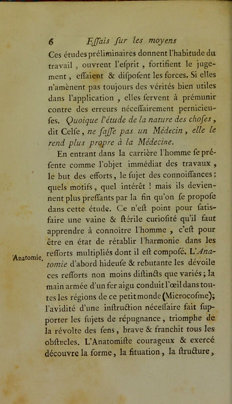 Ces études préliminaires donnent l’habitude du travail , ouvrent l’efprit , fortifient le juge- ment , effaient & difpofent les forces. Si elles n’amènent pas toujours des vérités bien utiles dans l’application , elles fervent à prémunir contre des erreurs néceffairement pernicieu- fes. Quoique l'étude de la nature des chofes , dit Celfe, ne fajfe pas un Médecin , elle le rend plus propre à la Médecine. En entrant dans la carrière l’homme fe pré- fente comme l’objet immédiat des travaux , le but des efforts, le fujet des connoiffances : quels motifs, quel intérêt ! mais ils devien- nent plus preffants par la fin qu’on fe propofe dans cette étude. Ce n’efl point pour fatis- faire une vaine & ftérile curiofité qu’il faut apprendre à connoître l’homme , c’efl pour être en état de rétablir l’harmonie dans les refforts multipliés dont il eff compofé. L'Ana- ' tomie d’abord hideufe & rebutante les dévoile ce s refforts non moins diftin&s que variés ; la main armée d’un fer aigu conduit l’œil dans tou- tes les régions de ce petit monde (Microcofme); l’avidité d’une inftru&ion néceflaire fait fup- porter les fujets de répugnance, triomphe de la révolte des fens, brave & franchit tous les obfecles. L’Anatomifte courageux & exercé découvre la forme, la fituation, la ftrufture.