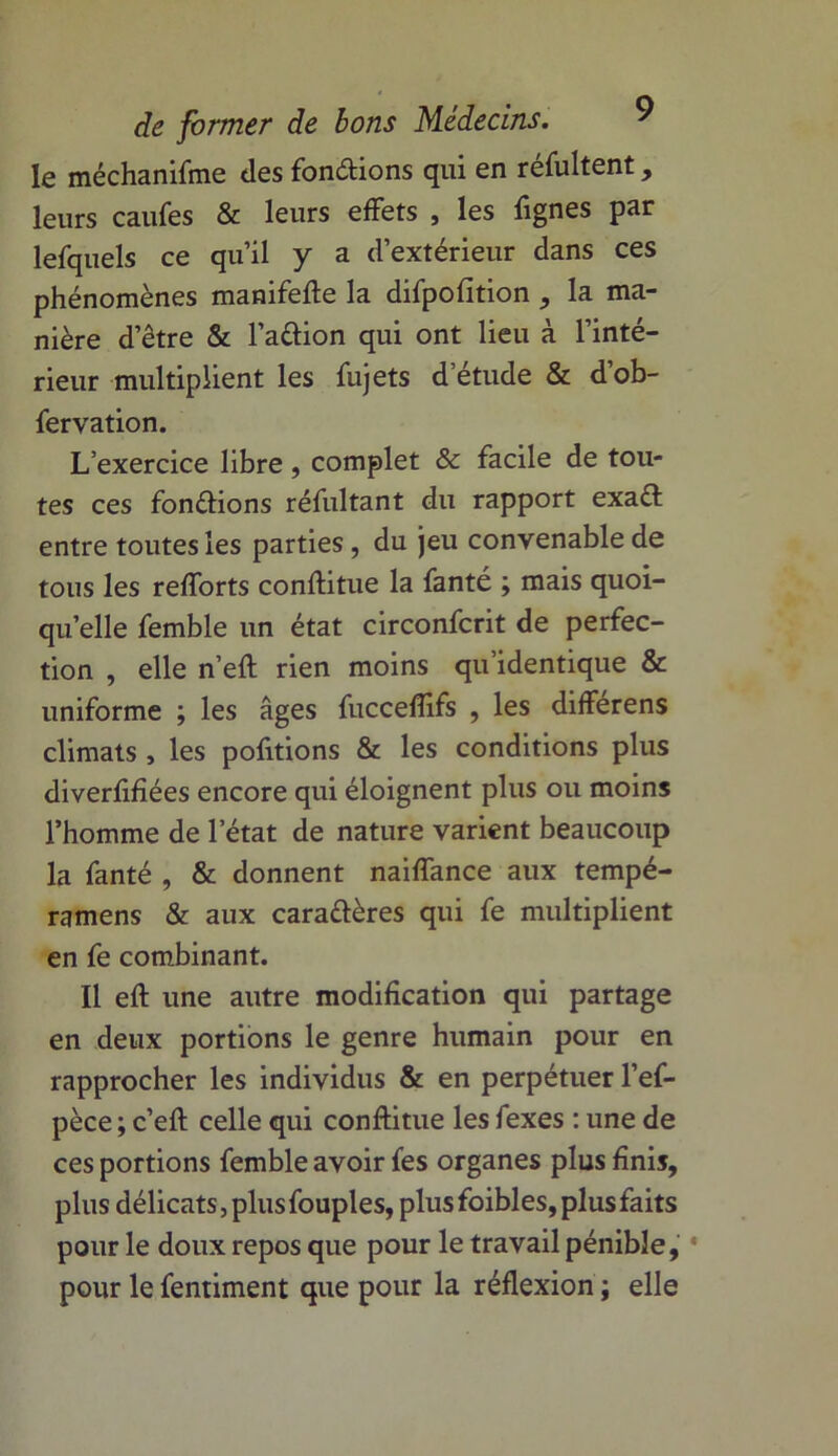 le méchanifme «les fondions qui en réfultent, leurs caufes & leurs effets , les fignes par lefquels ce qu’il y a d’extérieur dans ces phénomènes manifefte la difpofition , la ma- nière d’être & l’adion qui ont lieu à l’inté- rieur multiplient les fujets d’étude & dob- fervation. L’exercice libre, complet & facile de tou- tes ces fondions réfultant du rapport exaft entre toutes les parties, du jeu convenable de tous les refforts conflitue la fanté ; mais quoi- qu’elle femble un état circonfcrit de perfec- tion , elle n’eft rien moins qu’identique & uniforme ; les âges fuccefïifs , les differens climats , les pofitions & les conditions plus diverfifiées encore qui éloignent plus ou moins l’homme de l’état de nature varient beaucoup la fanté , & donnent naiffance aux tempé- ramens & aux caradères qui fe multiplient en fe combinant. Il eft une autre modification qui partage en deux portions le genre humain pour en rapprocher les individus & en perpétuer l’ef- pèce ; c’eft celle qui conftitue les fexes : une de ces portions femble avoir fes organes plus finis, plus délicats, plus fouples, plus foibles, plus faits pour le doux repos que pour le travail pénible, pour le fentiment que pour la réflexion ; elle