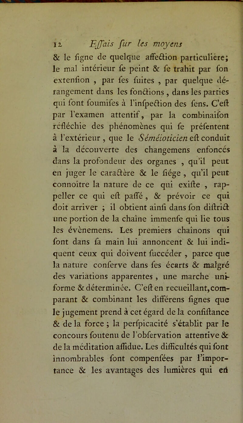 & le figne de quelque affe&ion particulière; le mal intérieur fe peint & fe trahit par fon extenfion , par fes fuites , par quelque dé- rangement dans les fondions , dans les parties qui font foumifes à l’infpeftion des fens. C’eft par l’examen attentif, par la combinaifon réfléchie des phénomènes qui fe préfentent à l’extérieur , que le Séméloticien eft conduit à la découverte des changemens enfoncés dans la profondeur des organes , qu’il peut en juger le caradère & le fiége , qu’il peut connoître la nature de ce qui exifte , rap- peller ce qui eft paffé , & prévoir ce qui doit arriver ; il obtient ainfi dans fon diflrid une portion de la chaîne immenfe qui lie tous les évènemens. Les premiers chaînons qui font dans fa main lui annoncent & lui indi- quent ceux qui doivent fuccéder , parce que la nature conferve dans fes écarts & malgré des variations apparentes , une marche uni- forme & déterminée. C’eften recueillant, com- parant & combinant les différens fignes que le jugement prend à cet égard de la confiftance & de la force ; la perfpicacité s’établit par le concours foutenu de l’obfervation attentive & de la méditation affidue. Les difficultés qui font innombrables font compenfées par l’impor- tance & les avantages des lumières qui eri