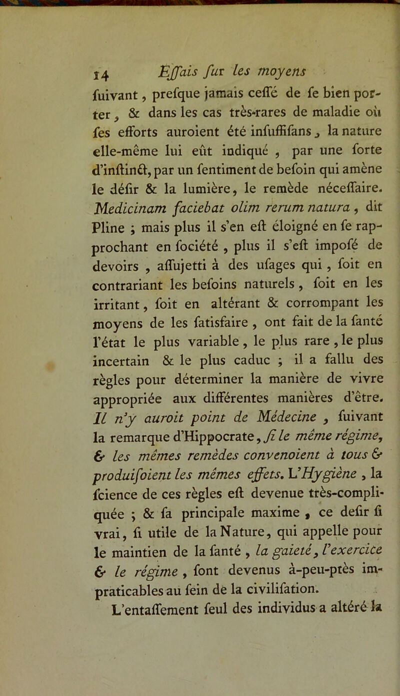 fuivant, prefque jamais ceffé de fe bien por- ter & dans les cas très-rares de maladie où fes efforts auroient été infuffifans j la nature elle-même lui eût indiqué , par une forte d’inftintt, par un fentiment de befoin qui amène le défir & la lumière, le remède néceffaire. Medicinam faciebat olim rerum natura , dit Pline ; mais plus il s’en eft éloigné en fe rap- prochant en fociété , plus il s’eft impofé de devoirs , affujetti à des ufages qui , foit en contrariant les befoins naturels , foit en les irritant, foit en altérant & corrompant les moyens de les fatisfaire , ont fait de la fanté l’état le plus variable , le plus rare , le plus incertain & le plus caduc ; il. a fallu des règles pour déterminer la manière de vivre appropriée aux différentes manières d’être. Il n’y aurait point de Médecine , fuivant la remarque d’Hippocrate, Jî le meme régime, & les mêmes remèdes convenaient à tous 6* produifoient les mêmes effets. L’Hygiène , la fcience de ces règles eft devenue très-compli- quée ; & fa principale maxime 9 ce defir fi vrai, fi utile de la Nature, qui appelle pour le maintien de la fanté , la gaieté, Vexercice 6* le régime , font devenus à-peu-ptès im- praticables au fein de la civilifation. L’entaffement feul des individus a altéré la