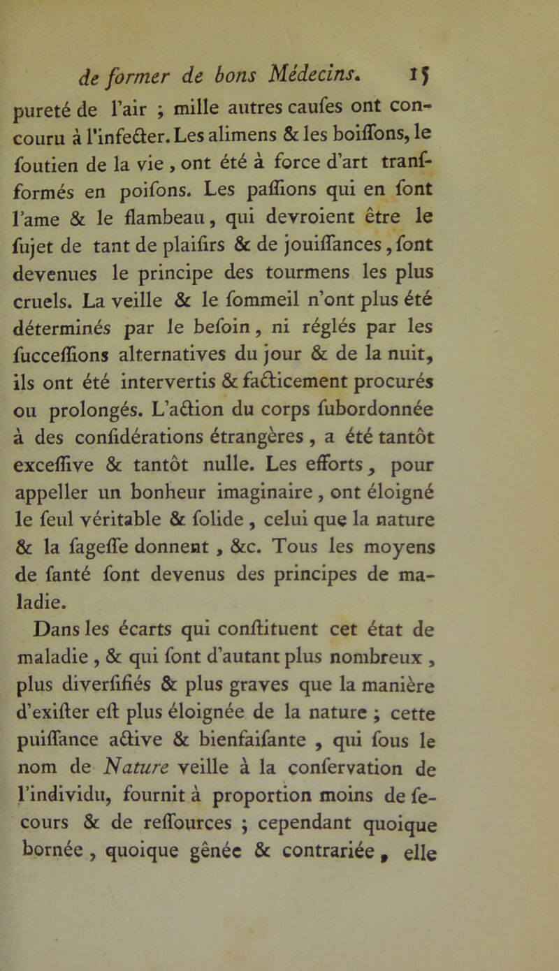 pureté de l’air ; mille autres caufes ont con- couru à l’infeûer. Les alimens & les boiffons, le foutien de la vie , ont été à force d’art tranf- formés en poifons. Les paflions qui en font lame & le flambeau, qui devroient être le fujet de tant de plaifirs & de jouiflances ,font devenues le principe des tourmens les plus cruels. La veille & le fommeil n’ont plus été déterminés par le befoin, ni réglés par les fucceflions alternatives du jour & de la nuit, ils ont été intervertis & fafticement procurés ou prolongés. L’a&ion du corps fubordonnée à des confidérations étrangères , a été tantôt exceflive & tantôt nulle. Les efforts, pour appeller un bonheur imaginaire , ont éloigné le feul véritable & folide , celui que la nature & la fagefle donnent , &c. Tous les moyens de fanté font devenus des principes de ma- ladie. Dans les écarts qui conflituent cet état de maladie , & qui font d’autant plus nombreux , plus diverfifîés & plus graves que la manière d’exifter efl: plus éloignée de la nature ; cette puiflance a&ive & bienfaifante , qui fous le nom de Nature veille à la confervation de l’individu, fournit à proportion moins de fe- cours & de reflources ; cependant quoique bornée, quoique gênée & contrariée f elle