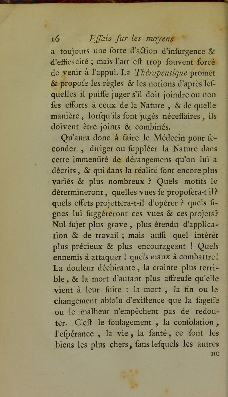 a toujours une forte d’aûion d’infurgence Sc d’efficacité ; mais l’art eft trop fouvent forcé de venir à l’appui. La Thérapeutique promet & propofe les règles & les notions d’après lef- quelles il puiffe juger s’il doit joindre ou non fes efforts à ceux de la Nature , & de quelle manière , lorfqu’ils font jugés néceffaires , ils doivent être joints & combinés. Qu’aura donc à faire le Médecin pour fe- çonder , diriger ou fuppléer la Nature dans cette immenfité de dérangemens qu’on lui a décrits, & qui dans la réalité font encore plus variés & plus nombreux ? Quels motifs le détermineront, quelles vues fe propofera-t il? quels effets projettera-t-il d’opérer ? quels fi- gnes lui fuggéreront ces vues & ces projets? Nul fujet plus grave, plus étendu d’applica- tion & de travail ; mais auffi quel intérêt plus précieux & plus encourageant ! Quels ennemis à attaquer 1 quels maux à combattre! La douleur déchirante, la crainte plus terri- ble, & la mort d’autant plus affreufe qu’elle vient à leur fuite : la mort , la fin ou le changement abfolu d’exiftence que la fagelfe ou le malheur n’empêchent pas de redou- ter. C’eft le foulagement , la confolation , l’efpérance , la vie , la fanté, ce font les biens les plus chers, fans lefquels les autres ne