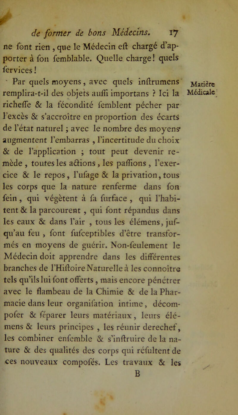 ne font rien , que le Médecin eft chargé d’ap- porter à fou femblable. Quelle charge ! quels fer vices ! Par quels moyens, avec quels inftrumens remplira-t-il des objets aufli importans ? Ici la richeffe & la fécondité femblent pécher par l’excès & s’accroître en proportion des écarts de l’état naturel ; avec le nombre des moyens* augmentent l’embarras , l’incertitude du choix & de l’application ; tout peut devenir re- mède , toutes les avions, les pallions , l’exer- cice & le repos , l’ufage & la privation, tous les corps que la nature renferme dans fon fein , qui végètent à fa furface , qui l’habi- tent & la parcourent , qui font répandus dans les eaux & dans l’air , tous les élémens, juf- qu’au feu , font fufceptibles d’être transfor- més en moyens de guérir. Non-feulement le Médecin doit apprendre dans les différentes branches de l’Hiftoire Naturelle à les connoître tels qu’ils lui font offerts, mais encore pénétrer avec le flambeau de la Chimie & de la Phar- macie dans leur organifation intime, décom- pofer & féparer leurs matériaux, leurs élé- mens & leurs principes , les réunir derechef, les combiner enfemble & s’inftruire de la na- ture & des qualités des corps qui réfultent de ces nouveaux compofés. Les travaux & les B Matière Médicale ;