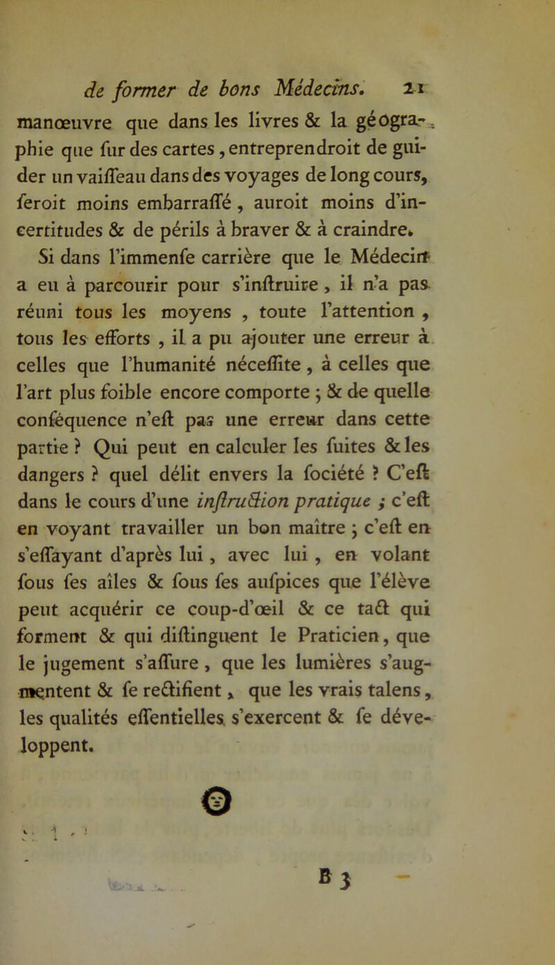 manœuvre que dans les livres & la géogra-.. phie que fur des cartes, entreprendroit de gui- der un vaifleau dans des voyages de long cours, feroit moins embarraffé , auroit moins d’in- certitudes & de périls à braver & à craindre» Si dans l’immenfe carrière que le Médecin a eu à parcourir pour s’inftruire , il n’a pas réuni tous les moyens , toute l’attention , tous les efforts , il a pu ajouter une erreur à celles que l’humanité nécefïite, à celles que l’art plus foible encore comporte ; & de quelle conféquence n’eft pas une erreur dans cette partie ? Qui peut en calculer les fuites & les dangers ? quel délit envers la fociété ? C’etë dans le cours d’une inftrudion pratique ; c’eft en voyant travailler un bon maître ; c’eft en s’effayant d’après lui, avec lui , en volant fous fes ailes & fous fes aufpices que l’élève peut acquérir ce coup-d’œil & ce tatt qui forment & qui diflingnent le Praticien, que le jugement s’affure , que les lumières s’aug- mentent & fe re&ifient, que les vrais talens, les qualités effentielles s’exercent & fe déve- loppent.