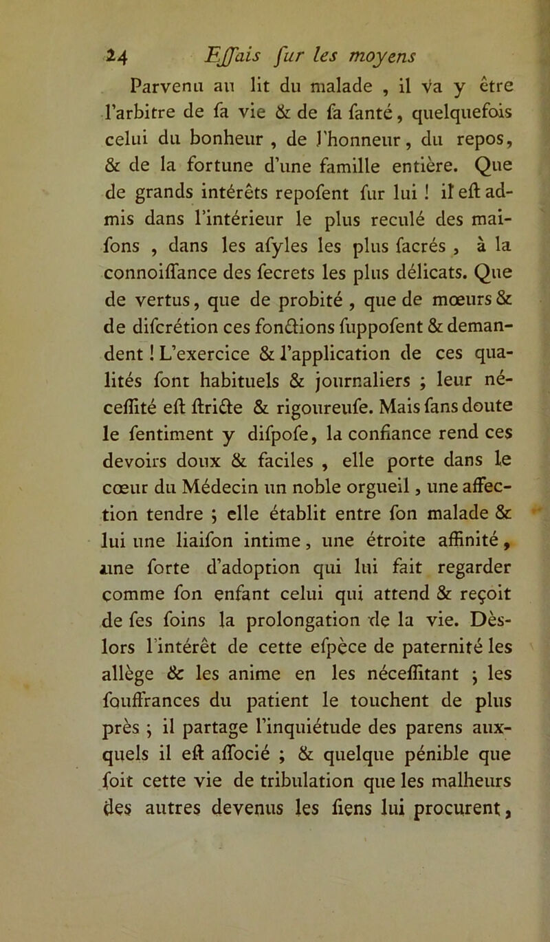 Parvenu an lit du malade , il va y être l’arbitre de fa vie & de fa fanté, quelquefois celui du bonheur , de l'honneur, du repos, & de la fortune d’une famille entière. Que de grands intérêts repofent fur lui ! il eft ad- mis dans l’intérieur le plus reculé des mai- fons , dans les afyles les plus facrés , à la connoiflance des fecrets les plus délicats. Que de vertus, que de probité , que de mœurs & de difcrétion ces fondions fuppofent & deman- dent ! L’exercice & l’application de ces qua- lités font habituels & journaliers ; leur né- ceffité eft ftride & rigoureufe. Mais fans doute le fentiment y difpofe, la confiance rend ces devoirs doux & faciles , elle porte dans le cœur du Médecin un noble orgueil, une affec- tion tendre ; elle établit entre fon malade & lui une liaifon intime, une étroite affinité, une forte d’adoption qui lui fait regarder comme fon enfant celui qui attend & reçoit de fes foins la prolongation de la vie. Dès- lors l’intérêt de cette efpèce de paternité les allège & les anime en les néceffitant \ les fauffrances du patient le touchent de plus près ; il partage l’inquiétude des parens aux- quels il eft affocié ; & quelque pénible que foit cette vie de tribulation que les malheurs des autres devenus les liens lui procurent,