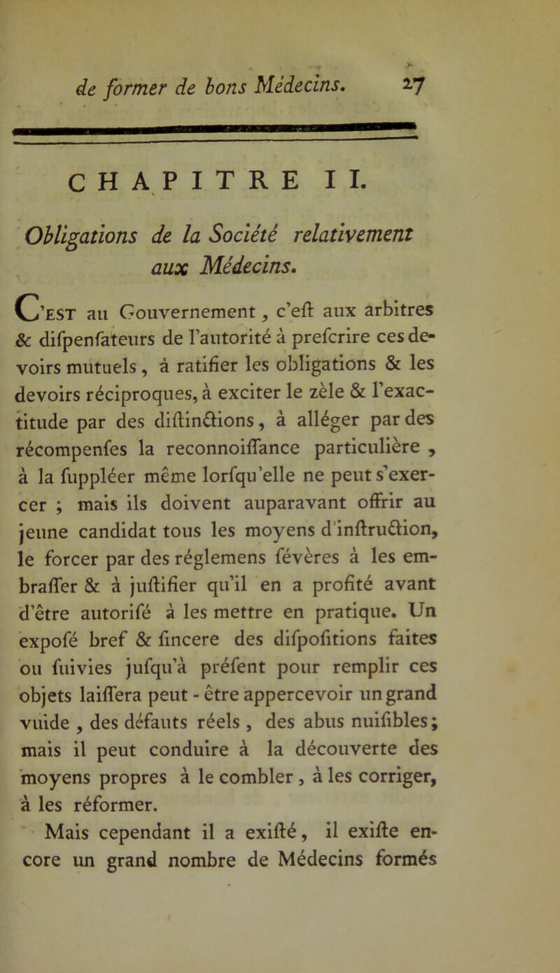 CHAPITRE IL Obligations de la Société relativement aux Médecins. C’est au Gouvernement, c’eff aux arbitres & difpenfateurs de l’autorité à prefcrire ces de- voirs mutuels, à ratifier les obligations & les devoirs réciproques, à exciter le zèle & l’exac- titude par des diftin&ions, à alléger par des récompenfes la reconnoiffance particulière , à la fuppléer même lorfqu’elle ne peut s’exer- cer ; mais ils doivent auparavant offrir au jeune candidat tous les moyens d’inftru&ion, le forcer par des réglemens févères à les em- braffer & à juftifier qu’il en a profité avant d’être autorifé à les mettre en pratique. Un expofé bref & fincere des difpofitions faites ou fuivies jufqu’à préfent pour remplir ces objets laiffera peut - être appercevoir un grand vuide , des défauts réels , des abus nuifibles ; mais il peut conduire à la découverte des moyens propres à le combler , à les corriger, à les réformer. Mais cependant il a exifté, il exiffe en- core un grand nombre de Médecins formés