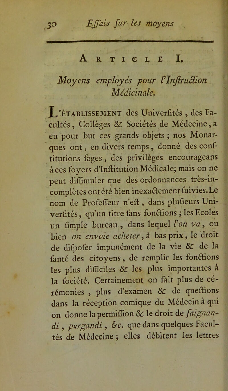Article I. Moyens employés pour Vlnjlruâion Médicinale, L'Établissement des Univerfités , des Fa- cultés, Collèges & Sociétés de Médecine,a eu pour but ces grands objets ; nos Monar- ques ont, en divers temps , donné des conf- titutions Fages, des privilèges encourageais à ces foyers d’Inftitution Médicale; mais on ne peut diffimuler que des ordonnances très-in- complètes ont été bien inexactement fuivies. Le nom de Profeffeur n’eft , dans plufieurs Uni- verfités, qu’un titre fans fonctions ; les Ecoles un fimple bureau , dans lequel Üon va, ou bien on envoie acheter, à bas prix, le droit de difpofer impunément de la vie & de la fanté des citoyens, de remplir les fon&ions les plus difficiles & les plus importantes à la fociété. Certainement on fait plus de cé- rémonies , plus d’examen & de queftions dans la réception comique du Médecin à qui on donne la permiffion &: le droit de faïgnan- di , purgandi , &c. que dans quelques Facul- tés de Médecine ; elles débitent les lettres