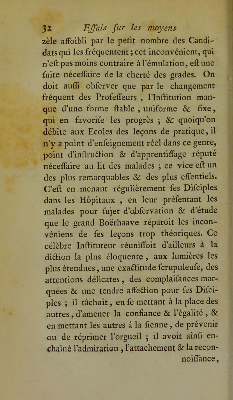 zèle affoibli par le petit nombre des Candi- dats qui les fréquentent ; cet inconvénient, qui n’eft pas moins contraire à l’émulation, eft une fuite néceflaire de la cherté des grades. On doit aufli obferver que par le changement fréquent des Profeiïenrs , l’Inftitution man- que d’une forme ftable , uniforme & fixe, qui en favorife les progrès ; & quoiqu’on débite aux Ecoles des leçons de pratique, il n’y a point d’enfeignement réel dans ce genre, point d’inftruttion & d’apprentiffage réputé néceflaire au lit des malades ; ce vice eft un des plus remarquables des plus eflentiels. C’eft en menant régulièrement fes Difciples dans les Hôpitaux , en leur préfentant les malades pour fujet d’obfervation & d’étude que le grand Boërhaave réparoit les incon- véniens de fes leçons trop théoriques. Ce célèbre Inftituteur réunifloit d’ailleurs à la dittion la plus éloquente , aux lumières les plus étendues, une exattitude fcrupuleufe, des attentions délicates , des complaifances mar- quées & une tendre affettion pour fes Difci- ples ; il tâchoit, en fe mettant à la place des autres, d’amener la confiance & l’égalité , & en mettant les autres à la fienne , de prévenir ou de réprimer l’orgueil } il avoit ainfi en- chaîné l’admiration , l’attachement & la recon- noiflance,
