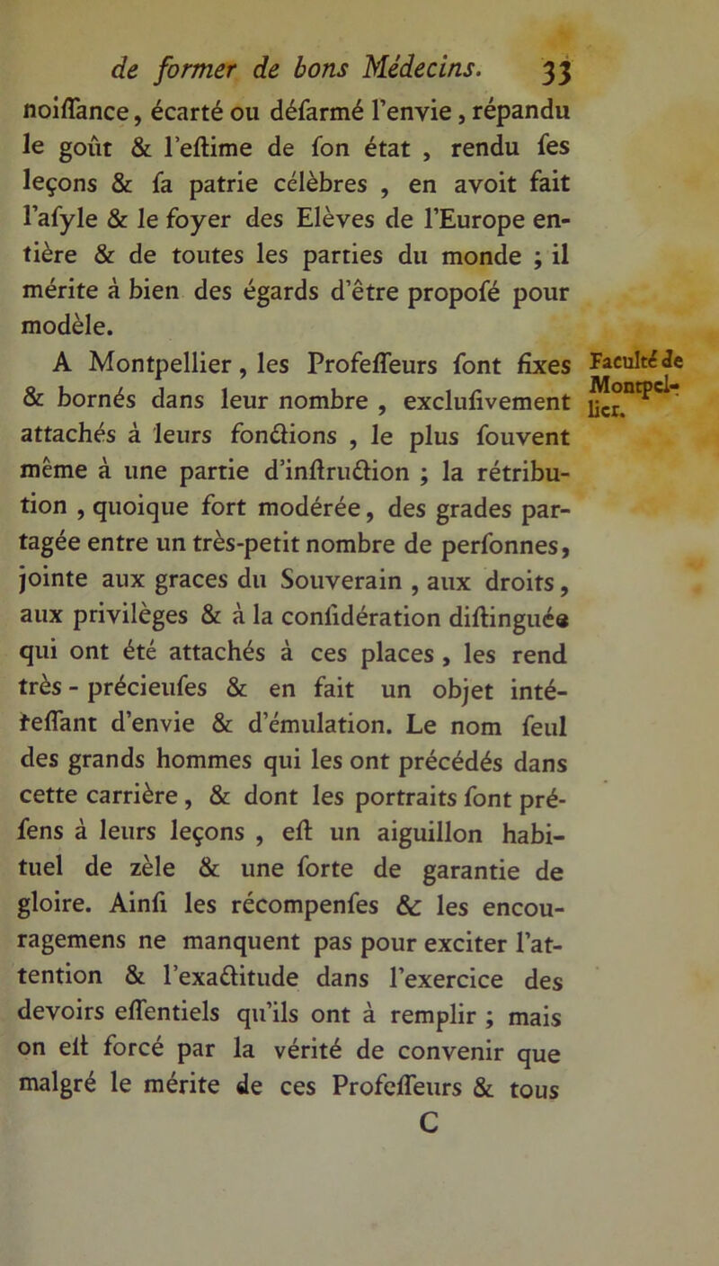 noiffance, écarté ou défarmé l’envie, répandu le goût & l’eftime de fon état , rendu fes leçons & fa patrie célèbres , en avoit fait l’afyle & le foyer des Elèves de l’Europe en- tière & de toutes les parties du monde ; il mérite à bien des égards d’être propofé pour modèle. A Montpellier, les Profeffeurs font fixes & bornés dans leur nombre , exclufivement attachés à leurs fondions , le plus fouvent même à une partie d’inftrudion ; la rétribu- tion , quoique fort modérée, des grades par- tagée entre un très-petit nombre de perfonnes, jointe aux grâces du Souverain , aux droits, aux privilèges & à la confidération diftinguée qui ont été attachés à ces places , les rend très - précieufes & en fait un objet inté- feffant d’envie & d’émulation. Le nom feul des grands hommes qui les ont précédés dans cette carrière , & dont les portraits font pré- fens à leurs leçons , eft un aiguillon habi- tuel de zèle & une forte de garantie de gloire. Ainfi les récompenfes & les encou- ragemens ne manquent pas pour exciter l’at- tention & l’exaditude dans l’exercice des devoirs effentiels qu’ils ont à remplir ; mais on elt forcé par la vérité de convenir que malgré le mérite de ces Profeffeurs & tous C Faculté ie Montpel- lier.