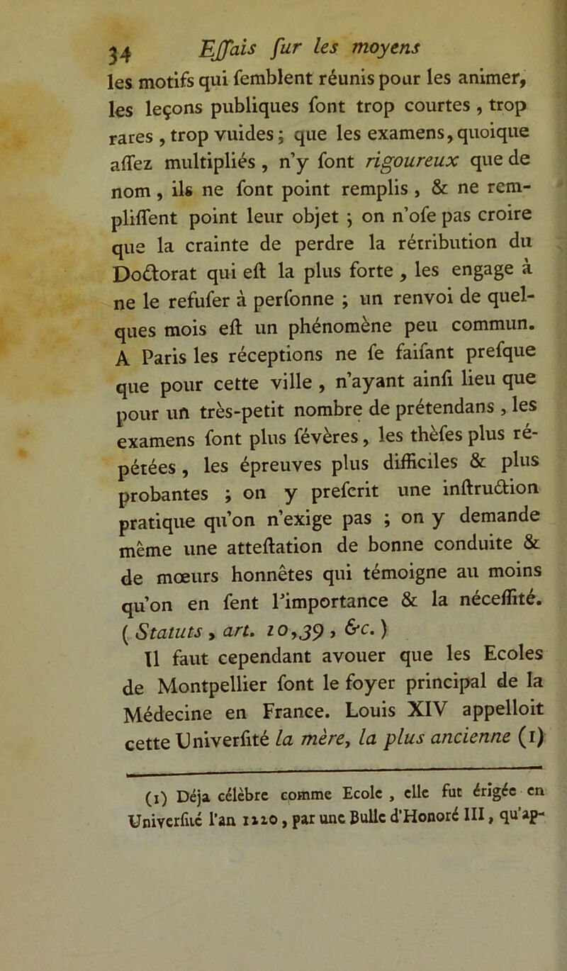 les motifs qui femblent réunis pour les animer, les leçons publiques font trop courtes , trop rares , trop vuides ; que les examens, quoique affez multipliés , n’y font rigoureux que de nom, ils ne font point remplis , & ne rcm- pliffent point leur objet } on n’ofe pas croire que la crainte de perdre la rétribution du Do&orat qui eft la plus forte , les engage à ne le refufer à perfonne ; un renvoi de quel- ques mois eft un phénomène peu commun. A Paris les réceptions ne fe faifant prefque que pour cette ville , n’ayant ainfi lieu que pour un très-petit nombre de prétendans , les examens font plus févères, les thèfes plus ré- pétées , les épreuves plus difficiles & plus probantes ; on y prefcrit une inftruétion pratique qu’on n’exige pas ; on y demande même une atteftation de bonne conduite & de mœurs honnêtes qui témoigne au moins qu’on en fent l’importance & la néceffité. (Statuts, art. 10,39, &c.) Il faut cependant avouer que les Ecoles de Montpellier font le foyer principal de la Médecine en France. Louis XIV appelloit cette Lniverfité la mère, la plus ancienne (1) (1) Déjà célèbre comme Ecole , elle fut érigée en Umverfuc l’an 1x10, par une Bulle d’Honoré III, qu’ap-