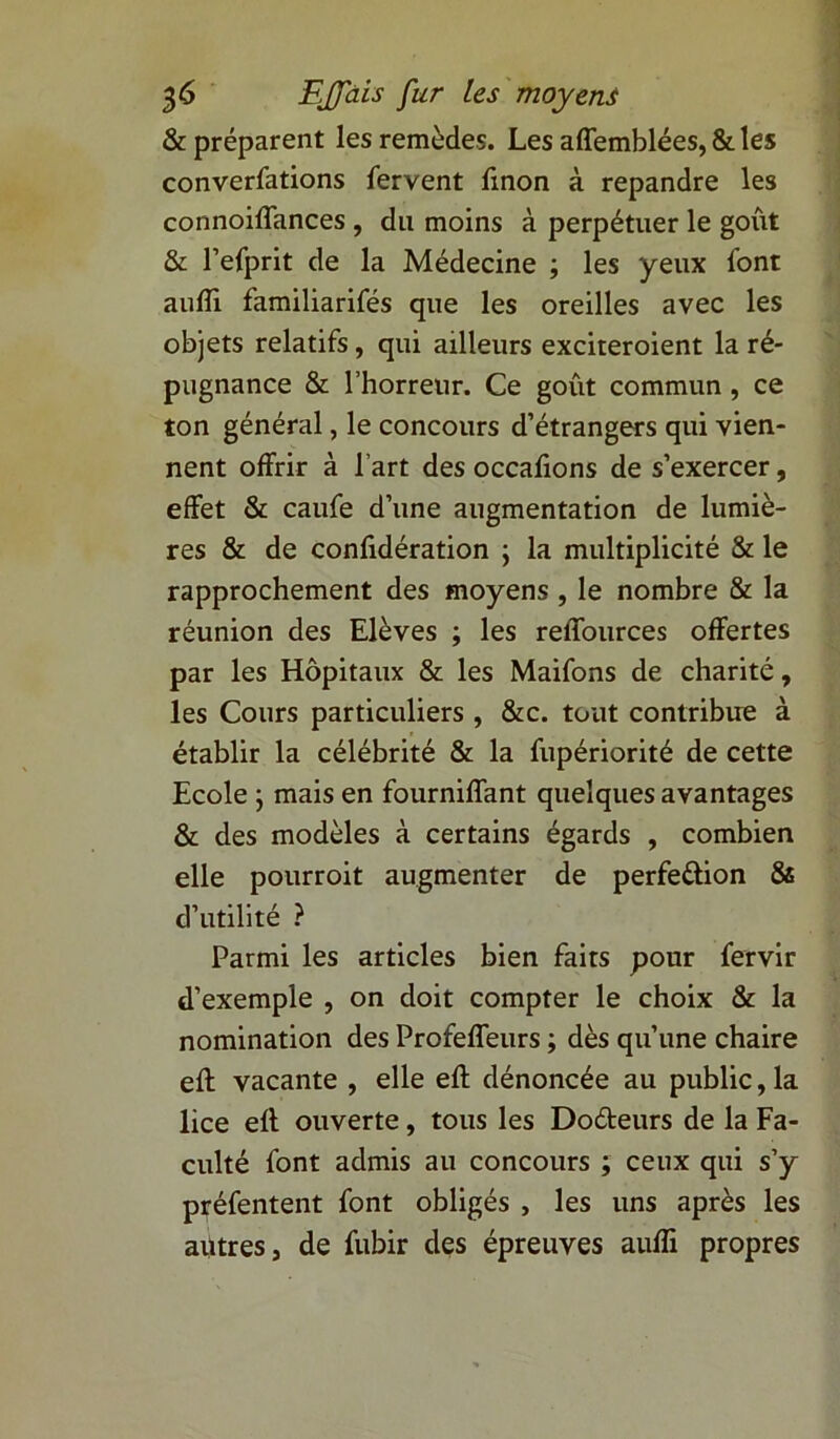& préparent les remèdes. Les affemblées, &les conventions fervent fxnon à répandre les connoiffances , du moins à perpétuer le goût & l’efprit de la Médecine ; les yeux iont aulTi familiarifés que les oreilles avec les objets relatifs, qui ailleurs exciteroient la ré- pugnance & l’horreur. Ce goût commun, ce ton général, le concours d’étrangers qui vien- nent offrir à l’art des occafions de s’exercer, effet & caufe d’une augmentation de lumiè- res & de confidération ; la multiplicité & le rapprochement des moyens , le nombre & la réunion des Elèves ; les reffources offertes par les Hôpitaux & les Maifons de charité, les Cours particuliers , &c. tout contribue à établir la célébrité & la fupériorité de cette Ecole ; mais en fourniffant quelques avantages & des modèles à certains égards , combien elle pourroit augmenter de perfection & d’utilité ? Parmi les articles bien faits pour fervir d’exemple , on doit compter le choix & la nomination des Profeffeurs ; dès qu’une chaire eft vacante , elle efl dénoncée au public, la lice efl ouverte, tous les Do&eurs de la Fa- culté font admis au concours ; ceux qui s’y préfentent font obligés , les uns après les autres, de fubir des épreuves aufTi propres