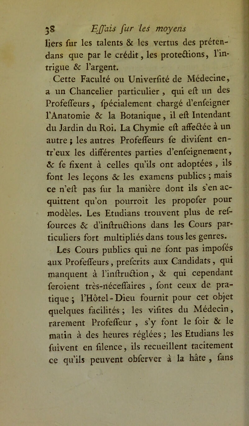 liers fur les talents & les vertus des préten- dans que par le crédit, les protégions, l’in- trigue & l’argent. Cette Faculté ou Univerfité de Médecine, a un Chancelier particulier , qui eft un des Profeffeurs , fpécialemcnt chargé d’enfeigner l’Anatomie & la Botanique, il eft Intendant du Jardin du Roi. La Chymie eft affettée à un autre ; les autres Profeffeurs fe divifent en- tr’eux les différentes parties d’enfeignement, & fe fixent à celles qu’ils ont adoptées , ils font les leçons & les examens publics ; mais ce n’eft pas fur la manière dont ils s’en ac- quittent qu’on pourroit les propofer pour modèles. Les Etudians trouvent plus de ref- fources & d’inftruûions dans les Cours par- ticuliers fort multipliés dans tous les genres. Les Cours publics qui ne font pas impofes aux Profeffeurs, prefcrits aux Candidats , qui manquent à l’inftru&ion , & qui cependant feroient très-néceffaires , font ceux de pra- tique j l’Hôtel-Dieu fournit pour cet objet quelques facilités ; les vifites du Médecin, rarement Profeffeur , s’y font le foir & le matin à des heures réglées ; les Etudians les fuivent en filence, ils recueillent tacitement ce qu’ils peuvent obferver à la hâte , fans