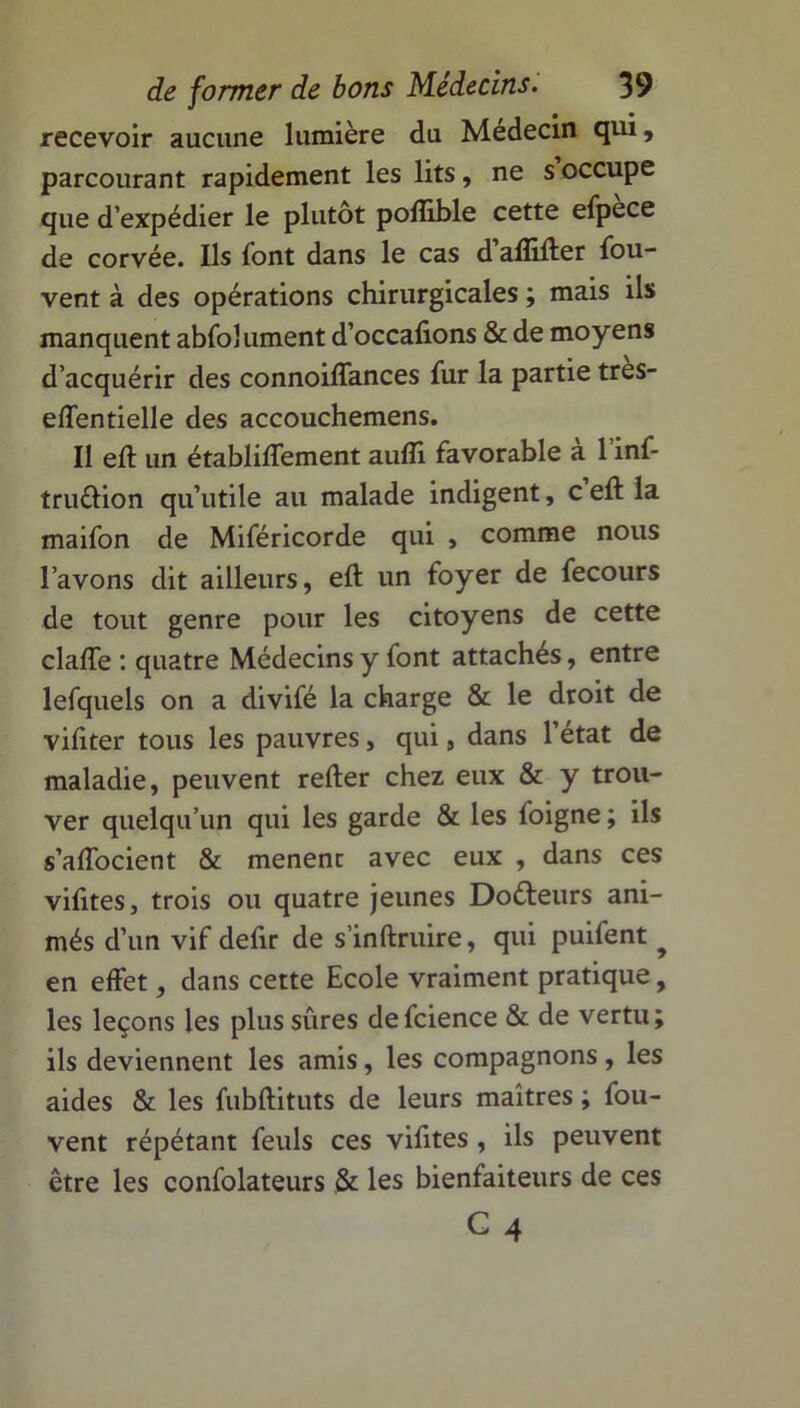 recevoir aucune lumière du Médecin qui, parcourant rapidement les lits, ne s occupe que d’expédier le plutôt polîible cette efpece de corvée. Ils font dans le cas d aflifter fou- vent à des opérations chirurgicales ; mais ils manquent abfolument d’occafions & de moyens d’acquérir des connoiffances fur la partie tres- effentielle des accouchemens. II eft un établiffement aufli favorable à l’inf* tru&ion qu’utile au malade indigent, c eft la maifon de Miféricorde qui , comme nous l’avons dit ailleurs, eft un foyer de fecours de tout genre pour les citoyens de cette claffe : quatre Médecins y font attaches, entre lefquels on a divifé la charge & le droit de vifiter tous les pauvres, qui, dans l’état de maladie, peuvent refter chez eux & y trou- ver quelqu’un qui les garde & les foigne ; ils s’affocient & mènent avec eux , dans ces vilites, trois ou quatre jeunes Doéteurs ani- més d’un vif defir de s’inftruire, qui puifent ? en effet, dans cette Ecole vraiment pratique, les leçons les plus sûres defcience & de vertu; ils deviennent les amis, les compagnons, les aides & les fubftituts de leurs maîtres ; fou- vent répétant feuls ces vifttes, ils peuvent être les confolateurs & les bienfaiteurs de ces G 4