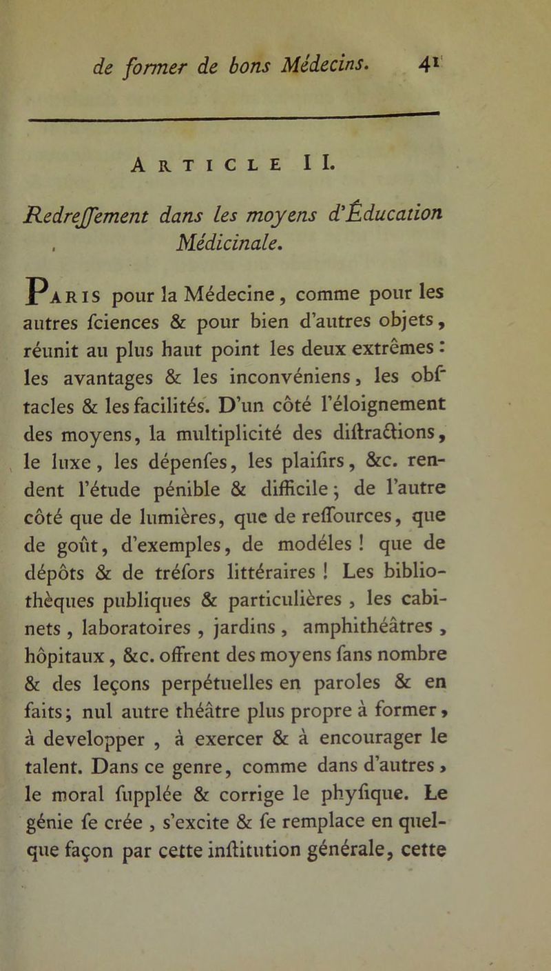 Article II. Redrejfement dans les moyens d'Éducation . Médicinale. Paris pour la Médecine, comme pour les autres fciences & pour bien d’autres objets, réunit au plus haut point les deux extrêmes : les avantages & les inconvéniens, les obf tacles & les facilités. D’un côté l’éloignement des moyens, la multiplicité des diffraélions, le luxe, les dépenfes, les plaifirs, &c. ren- dent l’étude pénible & difficile ; de l’autre côté que de lumières, que de reffources, que de goût, d’exemples, de modèles ! que de dépôts & de tréfors littéraires ! Les biblio- thèques publiques & particulières , les cabi- nets , laboratoires , jardins , amphithéâtres , hôpitaux, &c. offrent des moyens fans nombre & des leçons perpétuelles en paroles & en faits ; nul autre théâtre plus propre à former > à développer , à exercer & à encourager le talent. Dans ce genre, comme dans d’autres » le moral fupplée & corrige le phyfique. Le génie fe crée , s’excite & fe remplace en quel- que façon par cette inftitution générale, cette