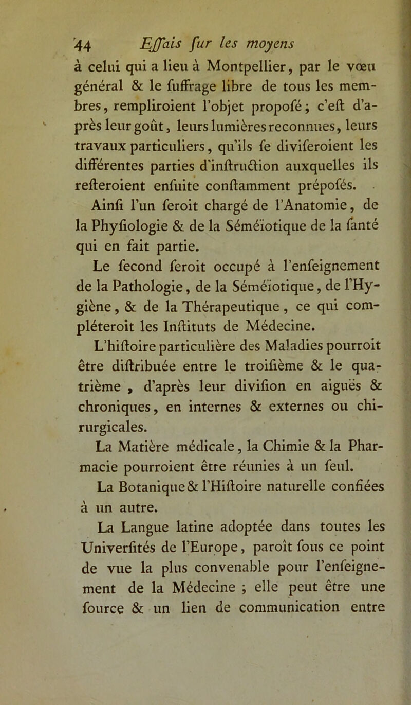 à celui qui a lieu à Montpellier, par le vœu général & le fuffrage libre de tous les mem- bres, rempliroient l’objet propofé; c’eft d’a- près leur goût, leurs lumières reconnues, leurs travaux particuliers, qu’ils fe diviferoient les différentes parties d'inftru&ion auxquelles ils refteroient enfuite conftamment prépofés. Ainfi l’un feroit chargé de l’Anatomie, de la Phyfiologie & de la Séméiotique de la fanté qui en fait partie. Le fécond feroit occupé à l’enfeignement de la Pathologie, de la Séméiotique, de l’Hy- giène , & de la Thérapeutique , ce qui com- pléteroit les Inftituts de Médecine. L’hiftoire particulière des Maladies pourroit être difhribuée entre le troifième & le qua- trième , d’après leur divifion en aiguës & chroniques, en internes & externes ou chi- rurgicales. La Matière médicale, la Chimie & la Phar- macie pourroient être réunies à un feul. La Botanique & l’Hiftoire naturelle confiées à un autre. La Langue latine adoptée dans toutes les Univerfités de l’Europe, paroît fous ce point de vue la plus convenable pour l’enfeigne- ment de la Médecine ; elle peut être une fource & un lien de communication entre