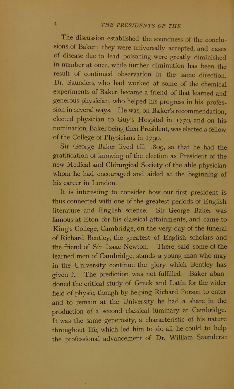 The discussion established the soundness of the conclu- sions of Baker; they were universally accepted, and cases of disease due to lead poisoning were greatly diminished in number at once, while further diminution has been the result of continued observation in the same direction. Dr. Saunders, who had worked at some of the chemical experiments of Baker, became a friend of that learned and generous physician, who helped his progress in his profes- sion in several ways. He was, on Baker’s recommendation, elected physician to Guy’s Hospital in 1770, and on his. nomination, Baker being then President, was elected a fellow of the College of Physicians in 1790. Sir George Baker lived till 1809, so that he had the gratification of knowing of the election as President of the new Medical and Chirurgical Society of the able physician whom he had encouraged and aided at the beginning of his career in London. It is interesting to consider how our first president is thus connected with one of the greatest periods of English literature and English science. Sir George Baker was famous at Eton for his classical attainments, and came to- King’s College, Cambridge, on the very day of the funeral of Richard Bentley, the greatest of English scholars and the friend of Sir Isaac Newton. There, said some of the learned men of Cambridge, stands a young man who may in the University continue the glory which Bentley has given it. The prediction was not fulfilled. Baker aban- doned the critical study of Greek and Latin for the wider field of physic, though by helping Richard Porson to enter and to remain at the University he had a share in the production of a second classical luminary at Cambridge. It was the same generosity, a characteristic of his nature throughout life, which led him to do all he could to help the professional advancement of Dr. William Saunders: