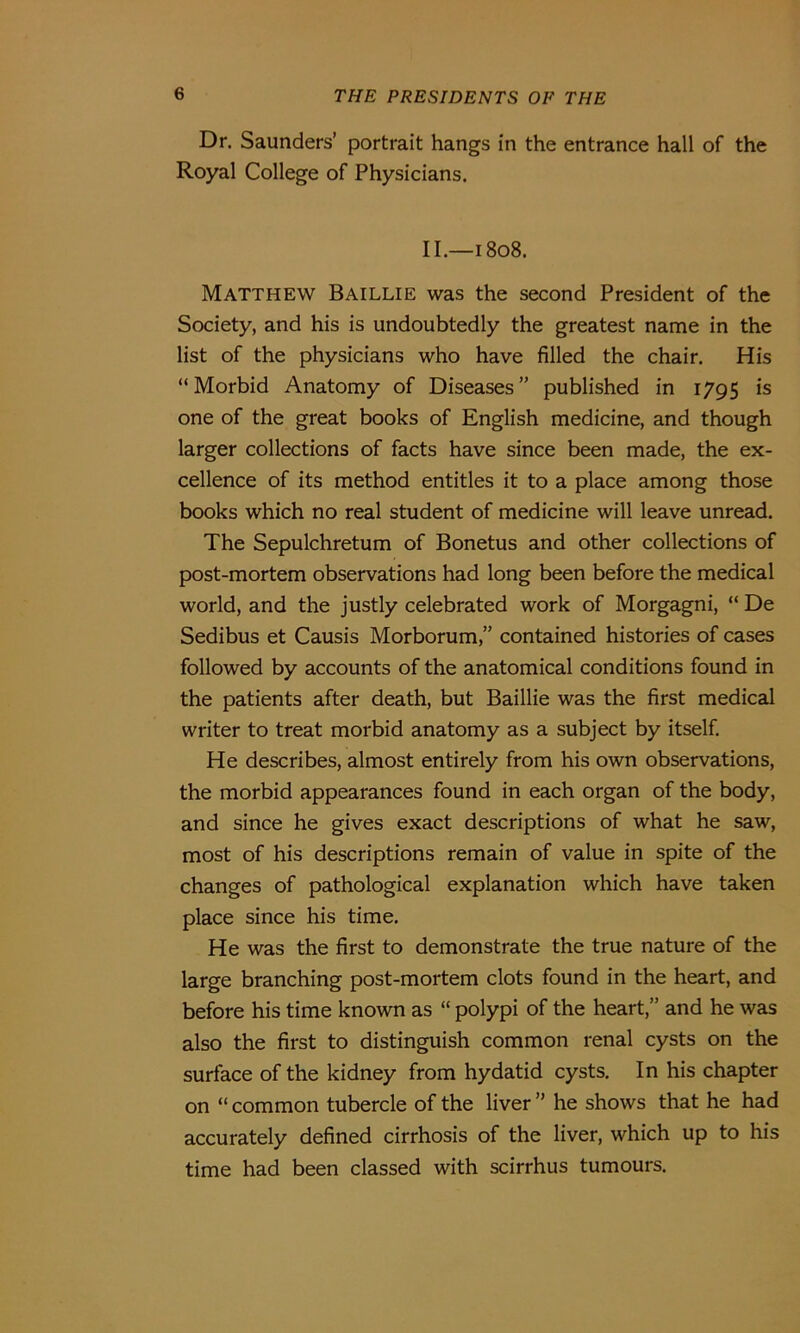 Dr. Saunders’ portrait hangs in the entrance hall of the Royal College of Physicians. II.—1808. Matthew Baillie was the second President of the Society, and his is undoubtedly the greatest name in the list of the physicians who have filled the chair. His “Morbid Anatomy of Diseases” published in 1795 is one of the great books of English medicine, and though larger collections of facts have since been made, the ex- cellence of its method entitles it to a place among those books which no real student of medicine will leave unread. The Sepulchretum of Bonetus and other collections of post-mortem observations had long been before the medical world, and the justly celebrated work of Morgagni, “De Sedibus et Causis Morborum,” contained histories of cases followed by accounts of the anatomical conditions found in the patients after death, but Baillie was the first medical writer to treat morbid anatomy as a subject by itself. He describes, almost entirely from his own observations, the morbid appearances found in each organ of the body, and since he gives exact descriptions of what he saw, most of his descriptions remain of value in spite of the changes of pathological explanation which have taken place since his time. He was the first to demonstrate the true nature of the large branching post-mortem clots found in the heart, and before his time known as “ polypi of the heart,” and he was also the first to distinguish common renal cysts on the surface of the kidney from hydatid cysts. In his chapter on “ common tubercle of the liver ” he shows that he had accurately defined cirrhosis of the liver, which up to his time had been classed with scirrhus tumours.