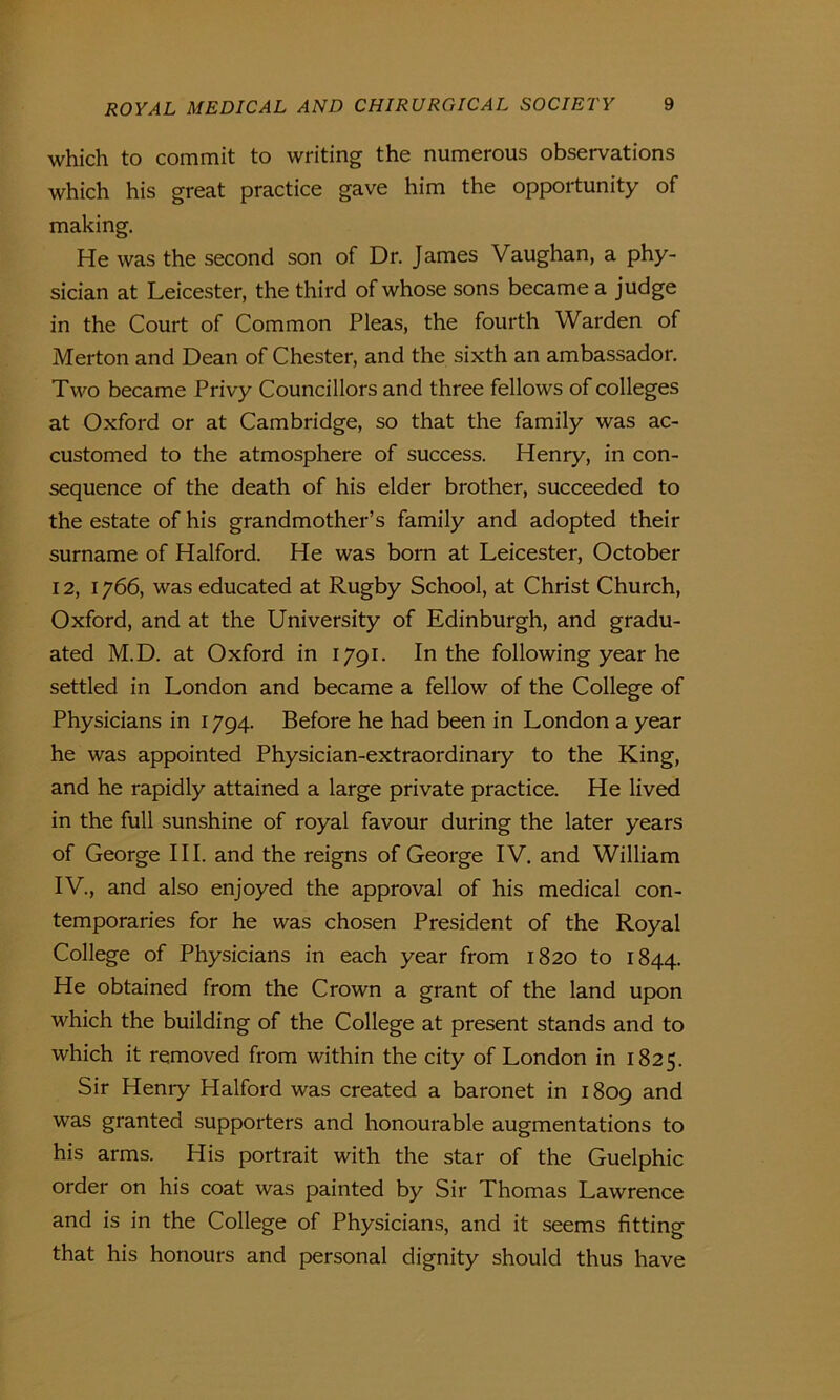 which to commit to writing the numerous observations which his great practice gave him the opportunity of making. He was the second son of Dr. James Vaughan, a phy- sician at Leicester, the third of whose sons became a judge in the Court of Common Pleas, the fourth Warden of Merton and Dean of Chester, and the sixth an ambassador. Two became Privy Councillors and three fellows of colleges at Oxford or at Cambridge, so that the family was ac- customed to the atmosphere of success. Henry, in con- sequence of the death of his elder brother, succeeded to the estate of his grandmother’s family and adopted their surname of Halford. He was born at Leicester, October 12, 1766, was educated at Rugby School, at Christ Church, Oxford, and at the University of Edinburgh, and gradu- ated M.D. at Oxford in 1791. In the following year he settled in London and became a fellow of the College of Physicians in 1794. Before he had been in London a year he was appointed Physician-extraordinary to the King, and he rapidly attained a large private practice. He lived in the full sunshine of royal favour during the later years of George III. and the reigns of George IV. and William IV., and also enjoyed the approval of his medical con- temporaries for he was chosen President of the Royal College of Physicians in each year from 1820 to 1844. He obtained from the Crown a grant of the land upon which the building of the College at present stands and to which it removed from within the city of London in 1825. Sir Henry Halford was created a baronet in 1809 and was granted supporters and honourable augmentations to his arms. His portrait with the star of the Guelphic order on his coat was painted by Sir Thomas Lawrence and is in the College of Physicians, and it seems fitting that his honours and personal dignity should thus have