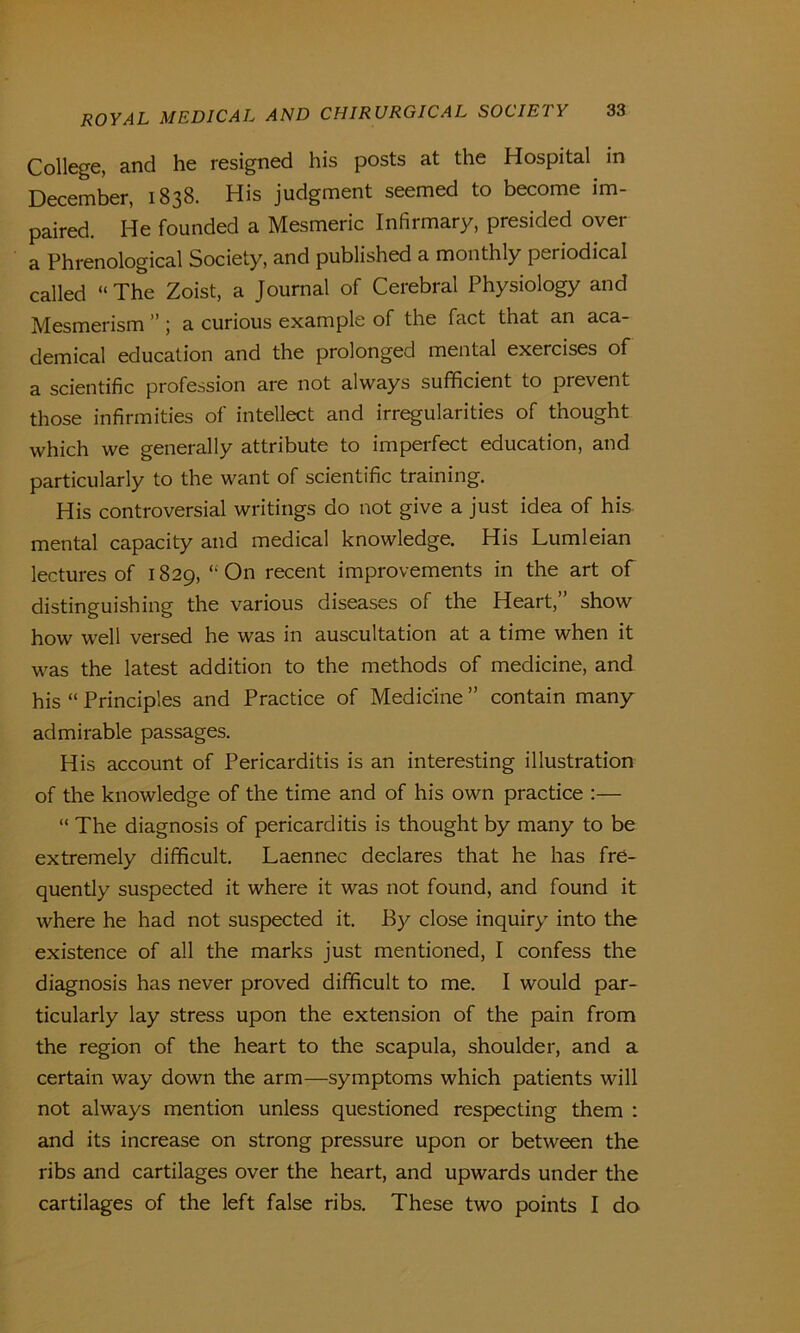 College, and he resigned his posts at the Hospital in December, 1838. His judgment seemed to become im- paired. He founded a Mesmeric Infirmary, presided over a Phrenological Society, and published a monthly periodical called “The Zoist, a Journal of Cerebral Physiology and Mesmerism ” ; a curious example of the fact that an aca- demical education and the prolonged mental exercises of a scientific profession are not always sufficient to prevent those infirmities of intellect and irregularities of thought which we generally attribute to imperfect education, and particularly to the want of scientific training. His controversial writings do not give a just idea of his mental capacity and medical knowledge. His Lumleian lectures of 1829, “On recent improvements in the art of distinguishing the various diseases of the Heart,” show how well versed he was in auscultation at a time when it was the latest addition to the methods of medicine, and his “ Principles and Practice of Medicine ” contain many admirable passages. His account of Pericarditis is an interesting illustration of the knowledge of the time and of his own practice :— “ The diagnosis of pericarditis is thought by many to be extremely difficult. Laennec declares that he has fre- quently suspected it where it was not found, and found it where he had not suspected it. By close inquiry into the existence of all the marks just mentioned, I confess the diagnosis has never proved difficult to me. I would par- ticularly lay stress upon the extension of the pain from the region of the heart to the scapula, shoulder, and a certain way down the arm—symptoms which patients will not always mention unless questioned respecting them : and its increase on strong pressure upon or between the ribs and cartilages over the heart, and upwards under the cartilages of the left false ribs. These two points I do