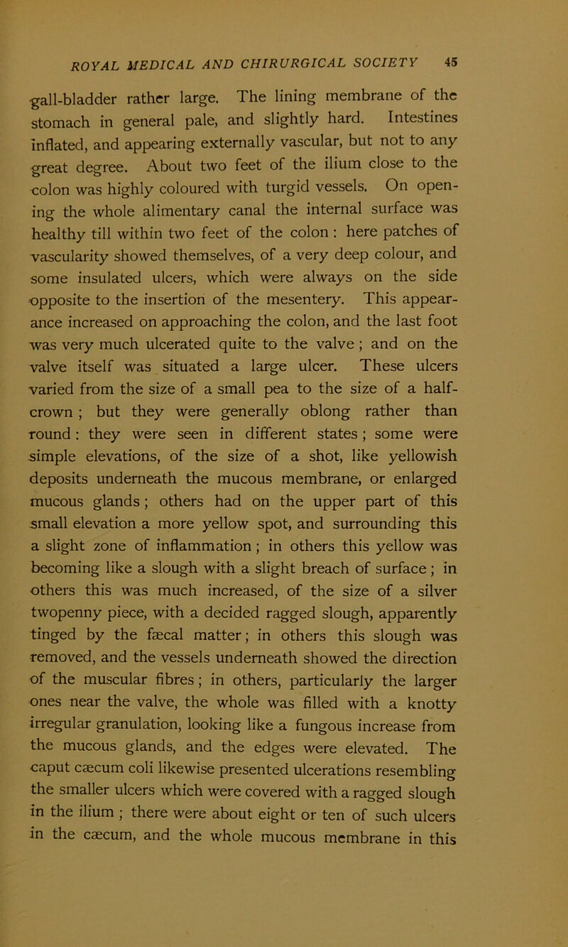 •gall-bladder rather large. The lining membrane of the stomach in general pale, and slightly hard. Intestines inflated, and appearing externally vascular, but not to any great degree. About two feet of the ilium close to the colon was highly coloured with turgid vessels. On open- ing the whole alimentary canal the internal surface was healthy till within two feet of the colon : here patches of vascularity showed themselves, of a very deep colour, and some insulated ulcers, which were always on the side opposite to the insertion of the mesentery. This appear- ance increased on approaching the colon, and the last foot was very much ulcerated quite to the valve; and on the valve itself was situated a large ulcer. These ulcers varied from the size of a small pea to the size of a half- crown ; but they were generally oblong rather than round: they were seen in different states; some were simple elevations, of the size of a shot, like yellowish deposits underneath the mucous membrane, or enlarged mucous glands; others had on the upper part of this small elevation a more yellow spot, and surrounding this a slight zone of inflammation ; in others this yellow was becoming like a slough with a slight breach of surface; in others this was much increased, of the size of a silver twopenny piece, with a decided ragged slough, apparently tinged by the faecal matter; in others this slough was removed, and the vessels underneath showed the direction of the muscular fibres; in others, particularly the larger ones near the valve, the whole was filled with a knotty irregular granulation, looking like a fungous increase from the mucous glands, and the edges were elevated. The caput caecum coli likewise presented ulcerations resembling the smaller ulcers which were covered with a ragged slough in the ilium ; there were about eight or ten of such ulcers in the caecum, and the whole mucous membrane in this