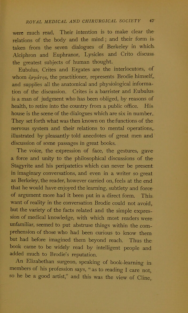 were much read. Their intention is to make clear the relations of the body and the mind ; and their form is taken from the seven dialogues of Berkeley in which Alciphron and Euphranor, Lysicles and Crito discuss the greatest subjects of human thought. Eubulus, Crites and Ergates are the interlocutors, of whom ipyartthe practitioner, represents Brodie himself, and supplies all the anatomical and physiological informa- tion of the discussion. Crites is a barrister and Eubulus is a man of judgment who has been obliged, by reasons of health, to retire into the country from a public office. His house is the scene of the dialogues which are six in number. They set forth what was then known on the functions of the nervous system and their relations to mental operations,, illustrated by pleasantly told anecdotes of great men and discussion of some passages in great books. The voice, the expression of face, the gestures, gave a force and unity to the philosophical discussions of the Stagyrite and his peripatetics which can never be present in imaginaiy conversations, and even in a writer so great as Berkeley, the reader, however carried on, feels at the end that he would have enjoyed the learning, subtlety and force of argument more had it been put in a direct form. This want of reality in the conversation Brodie could not avoid, but the variety of the facts related and the simple expres- sion of medical knowledge, with which most readers were unfamiliar, seemed to put abstruse things within the com- prehension of those who had been curious to know them but had before imagined them beyond reach. Thus the book came to be widely read by intelligent people and added much to Brodie’s reputation. An Elizabethan surgeon, speaking of book-learning in members of his profession says, “ as to reading I care not, so he be a good artist,” and this was the view of Cline,