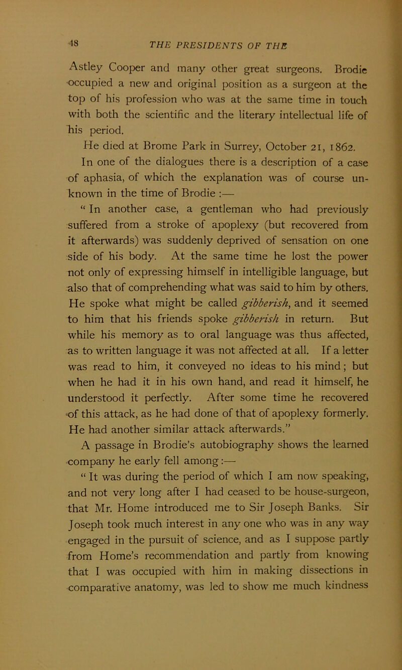 Astley Cooper and many other great surgeons. Brodie •occupied a new and original position as a surgeon at the top of his profession who was at the same time in touch with both the scientific and the literary intellectual life of his period. He died at Brome Park in Surrey, October 21, 1862. In one of the dialogues there is a description of a case of aphasia, of which the explanation was of course un- known in the time of Brodie :— “ In another case, a gentleman who had previously suffered from a stroke of apoplexy (but recovered from it afterwards) was suddenly deprived of sensation on one side of his body. At the same time he lost the power not only of expressing himself in intelligible language, but also that of comprehending what was said to him by others. He spoke what might be called gibberish, and it seemed to him that his friends spoke gibberish in return. But while his memory as to oral language was thus affected, as to written language it was not affected at all. If a letter was read to him, it conveyed no ideas to his mind; but when he had it in his own hand, and read it himself, he understood it perfectly. After some time he recovered of this attack, as he had done of that of apoplexy formerly. He had another similar attack afterwards.” A passage in Brodie’s autobiography shows the learned company he early fell among:— “It was during the period of which I am now speaking, and not very long after I had ceased to be house-surgeon, that Mr. Home introduced me to Sir Joseph Banks. Sir Joseph took much interest in any one who was in any way engaged in the pursuit of science, and as I suppose partly from Home’s recommendation and partly from knowing that I was occupied with him in making dissections in comparative anatomy, was led to show me much kindness