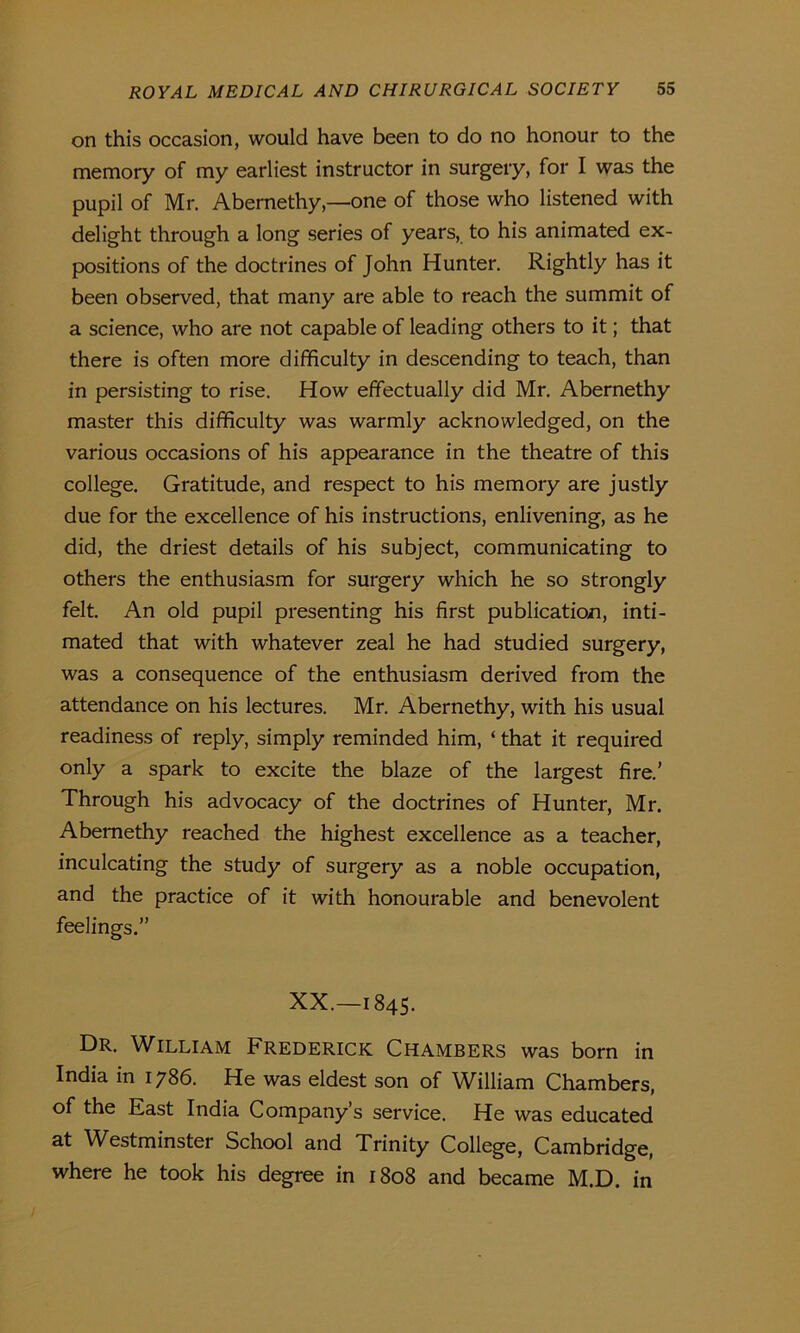 on this occasion, would have been to do no honour to the memory of my earliest instructor in surgery, for I was the pupil of Mr. Abernethy,—one of those who listened with delight through a long series of years, to his animated ex- positions of the doctrines of John Hunter. Rightly has it been observed, that many are able to reach the summit of a science, who are not capable of leading others to it; that there is often more difficulty in descending to teach, than in persisting to rise. How effectually did Mr. Abernethy master this difficulty was warmly acknowledged, on the various occasions of his appearance in the theatre of this college. Gratitude, and respect to his memory are justly due for the excellence of his instructions, enlivening, as he did, the driest details of his subject, communicating to others the enthusiasm for surgery which he so strongly felt. An old pupil presenting his first publication, inti- mated that with whatever zeal he had studied surgery, was a consequence of the enthusiasm derived from the attendance on his lectures. Mr. Abernethy, with his usual readiness of reply, simply reminded him, ‘ that it required only a spark to excite the blaze of the largest fire.’ Through his advocacy of the doctrines of Hunter, Mr. Abernethy reached the highest excellence as a teacher, inculcating the study of surgery as a noble occupation, and the practice of it with honourable and benevolent feelings.” XX.—1845. Dr. William Frederick Chambers was bom in India in 1786. He was eldest son of William Chambers, of the East India Company’s service. He was educated Rt Westminster School and Trinity College, Cambridge, where he took his degree in 1808 and became M.D. in