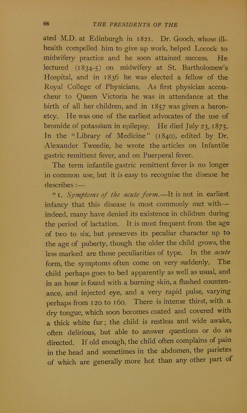 ated M.D. at Edinburgh in 1821. Dr. Gooch, whose ill- health compelled him to give up work, helped Locock to midwifery practice and he soon attained success. He lectured (1834-5) on midwifery at St. Bartholomew’s Hospital, and in 1836 he was elected a fellow of the Royal College of Physicians. As first physician accou- cheur to Queen Victoria he was in attendance at the birth of all her children, and in 1857 was given a baron- etcy. He was one of the earliest advocates of the use of bromide of potassium in epilepsy. He died July 23, 1875. In the “Library of Medicine” (1840), edited by Dr. Alexander Tweedie, he wrote the articles on Infantile gastric remittent fever, and on Puerperal fever. The term infantile gastric remittent fever is no longer in common use, but it is easy to recognise the disease he describes :— “1. Symptoms of the acute form.—It is not in earliest infancy that this disease is most commonly met with— indeed, many have denied its existence in children during the period of lactation. It is most frequent from the age of two to six, but preserves its peculiar character up to the age of puberty, though the older the child grows, the less marked are those peculiarities of type. In the acute form, the symptoms often come on very suddenly. The child perhaps goes to bed apparently as well as usual, and in an hour is found with a burning skin, a flushed counten- ance, and injected eye, and a very rapid pulse, varying perhaps from 120 to 160. There is intense thirst, with a dry tongue, which soon becomes coated and covered with a thick white fur; the child is restless and wide awake, often delirious, but able to answer questions or do as directed. If old enough, the child often complains of pain in the head and sometimes in the abdomen, the parietes of which are generally more hot than any other part of