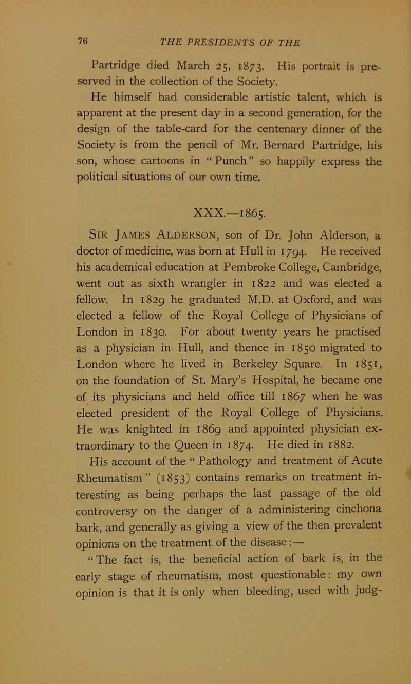 Partridge died March 25, 1873. ^is portrait is pre- served in the collection of the Society. He himself had considerable artistic talent, which is apparent at the present day in a second generation, for the design of the table-card for the centenary dinner of the Society is from the pencil of Mr. Bernard Partridge, his son, whose cartoons in “ Punch ” so happily express the political situations of our own time. XXX.—1865. Sir James Alderson, son of Dr. John Alderson, a doctor of medicine, was born at Hull in 1794. He received his academical education at Pembroke College, Cambridge, went out as sixth wrangler in 1822 and was elected a fellow. In 1829 he graduated M.D. at Oxford, and was elected a fellow of the Royal College of Physicians of London in 1830. For about twenty years he practised as a physician in Hull, and thence in 1850 migrated to London where he lived in Berkeley Square. In 1851, on the foundation of St. Mary’s Hospital, he became one of its physicians and held office till 1867 when he was elected president of the Royal College of Physicians. He was knighted in 1869 and appointed physician ex- traordinary to the Queen in 1874. He died in 1882. His account of the “ Pathology and treatment of Acute Rheumatism” (1853) contains remarks on treatment in- teresting as being perhaps the last passage of the old controversy on the danger of a administering cinchona bark, and generally as giving a view of the then prevalent opinions on the treatment of the disease:— “The fact is, the beneficial action of bark is, in the early stage of rheumatism, most questionable: my own opinion is that it is only when bleeding, used with judg-