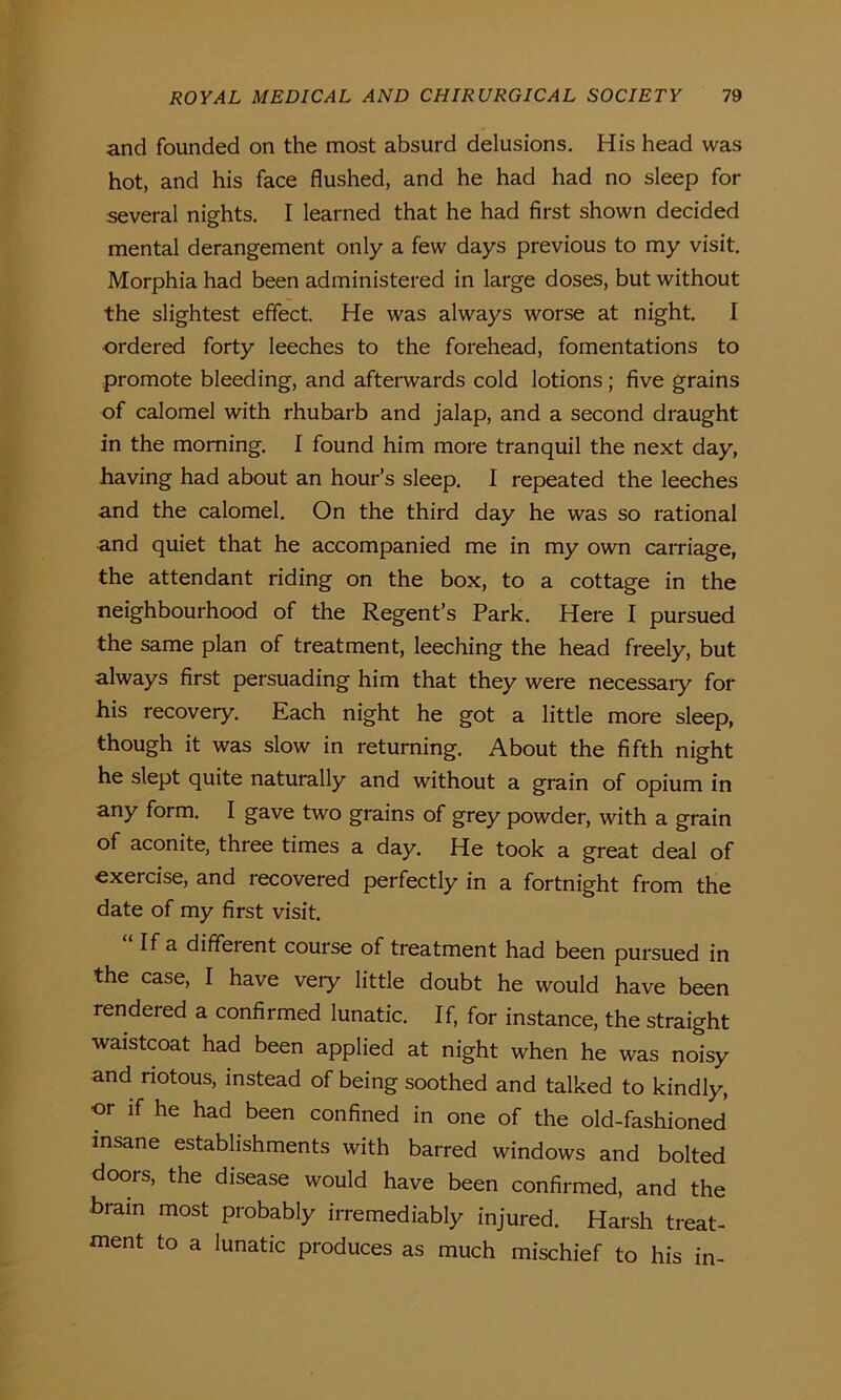 and founded on the most absurd delusions. His head was hot, and his face flushed, and he had had no sleep for several nights. I learned that he had first shown decided mental derangement only a few days previous to my visit. Morphia had been administered in large doses, but without the slightest effect. He was always worse at night. I ordered forty leeches to the forehead, fomentations to promote bleeding, and afterwards cold lotions; five grains of calomel with rhubarb and jalap, and a second draught in the morning. I found him more tranquil the next day, having had about an hour’s sleep. I repeated the leeches and the calomel. On the third day he was so rational and quiet that he accompanied me in my own carriage, the attendant riding on the box, to a cottage in the neighbourhood of the Regent’s Park. Here I pursued the same plan of treatment, leeching the head freely, but always first persuading him that they were necessaiy for his recovery. Each night he got a little more sleep, though it was slow in returning. About the fifth night he slept quite naturally and without a grain of opium in any form. I gave two grains of grey powder, with a grain of aconite, three times a day. He took a great deal of exercise, and recovered perfectly in a fortnight from the date of my first visit. If a different course of treatment had been pursued in the case, I have very little doubt he would have been rendeied a confirmed lunatic. If, for instance, the straight waistcoat had been applied at night when he was noisy and riotous, instead of being soothed and talked to kindly, or if he had been confined in one of the old-fashioned insane establishments with barred windows and bolted doors, the disease would have been confirmed, and the brain most probably irremediably injured. Harsh treat- ment to a lunatic produces as much mischief to his in-