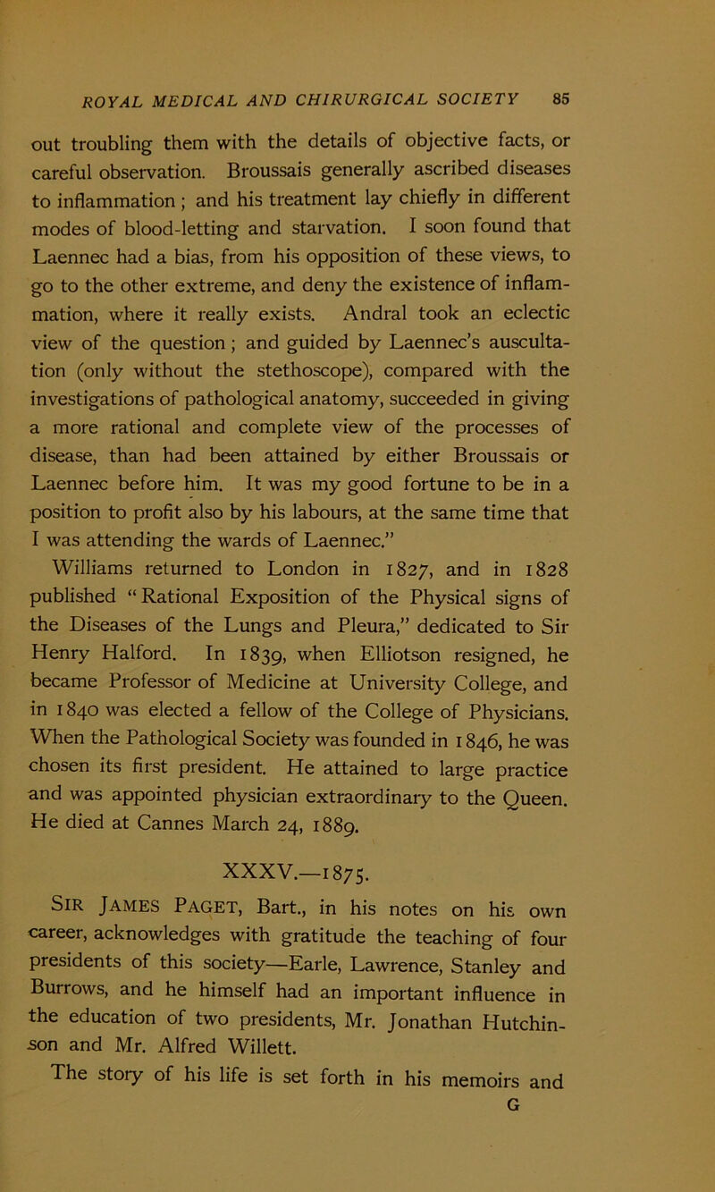 out troubling them with the details of objective facts, or careful observation. Broussais generally ascribed diseases to inflammation ; and his treatment lay chiefly in different modes of blood-letting and starvation. I soon found that Laennec had a bias, from his opposition of these views, to go to the other extreme, and deny the existence of inflam- mation, where it really exists. Andral took an eclectic view of the question; and guided by Laennec’s ausculta- tion (only without the stethoscope), compared with the investigations of pathological anatomy, succeeded in giving a more rational and complete view of the processes of disease, than had been attained by either Broussais or Laennec before him. It was my good fortune to be in a position to profit also by his labours, at the same time that I was attending the wards of Laennec.” Williams returned to London in 1827, and in 1828 published “Rational Exposition of the Physical signs of the Diseases of the Lungs and Pleura,” dedicated to Sir Henry Halford. In 1839, when Elliotson resigned, he became Professor of Medicine at University College, and in 1840 was elected a fellow of the College of Physicians. When the Pathological Society was founded in 1846, he was chosen its first president. He attained to large practice and was appointed physician extraordinary to the Queen. He died at Cannes March 24, 1889. XXXV.—1875. Sir James Paget, Bart., in his notes on his own career, acknowledges with gratitude the teaching of four presidents of this society—Earle, Lawrence, Stanley and Burrows, and he himself had an important influence in the education of two presidents, Mr. Jonathan Hutchin- son and Mr. Alfred Willett. The story of his life is set forth in his memoirs and G