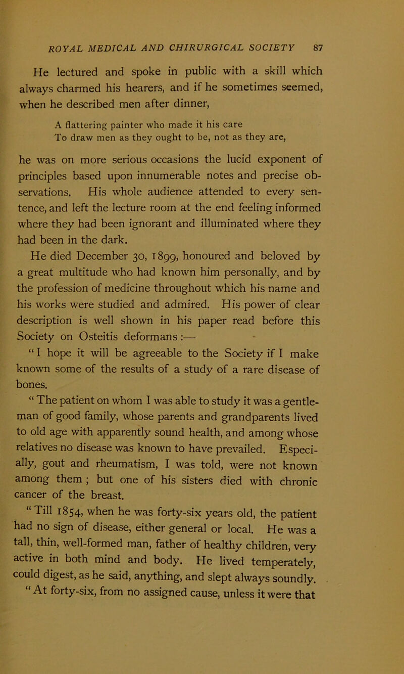 He lectured and spoke in public with a skill which always charmed his hearers, and if he sometimes seemed, when he described men after dinner, A flattering painter who made it his care To draw men as they ought to be, not as they are, he was on more serious occasions the lucid exponent of principles based upon innumerable notes and precise ob- servations. His whole audience attended to every sen- tence, and left the lecture room at the end feeling informed where they had been ignorant and illuminated where they had been in the dark. He died December 30, 1899, honoured and beloved by a great multitude who had known him personally, and by the profession of medicine throughout which his name and his works were studied and admired. His power of clear description is well shown in his paper read before this Society on Osteitis deformans :— “ I hope it will be agreeable to the Society if I make known some of the results of a study of a rare disease of bones. “ The patient on whom I was able to study it was a gentle- man of good family, whose parents and grandparents lived to old age with apparently sound health, and among whose relatives no disease was known to have prevailed. Especi- ally, gout and rheumatism, I was told, were not known among them ; but one of his sisters died with chronic cancer of the breast. “ Till 1854, when he was forty-six years old, the patient had no sign of disease, either general or local. He was a tall, thin, well-formed man, father of healthy children, very active in both mind and body. He lived temperately, could digest, as he said, anything, and slept always soundly. “ At forty-six, from no assigned cause, unless it were that