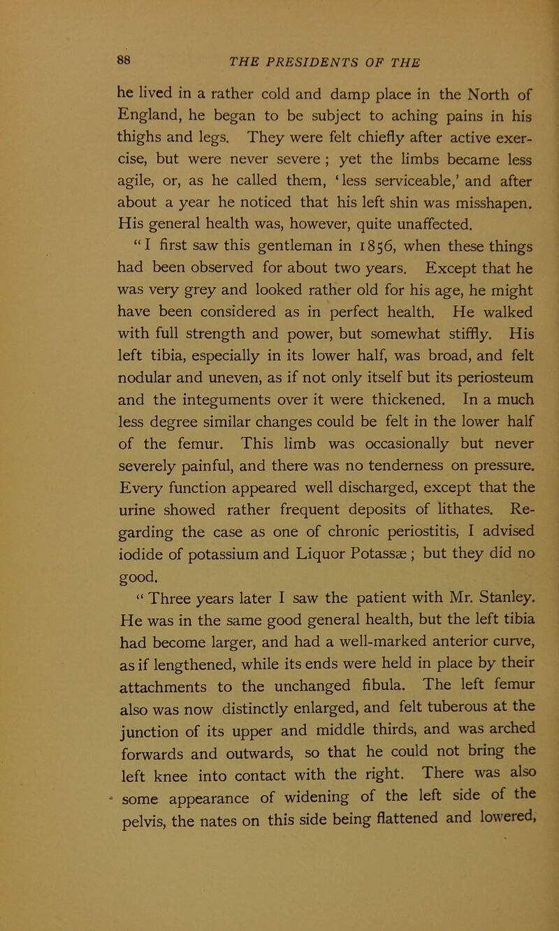 he lived in a rather cold and damp place in the North of England, he began to be subject to aching pains in his thighs and legs. They were felt chiefly after active exer- cise, but were never severe ; yet the limbs became less agile, or, as he called them, ‘less serviceable,’ and after about a year he noticed that his left shin was misshapen. His general health was, however, quite unaffected. “I first saw this gentleman in 1856, when these things had been observed for about two years. Except that he was very grey and looked rather old for his age, he might have been considered as in perfect health. He walked with full strength and power, but somewhat stiffly. His left tibia, especially in its lower half, was broad, and felt nodular and uneven, as if not only itself but its periosteum and the integuments over it were thickened. In a much less degree similar changes could be felt in the lower half of the femur. This limb was occasionally but never severely painful, and there was no tenderness on pressure. Every function appeared well discharged, except that the urine showed rather frequent deposits of lithates. Re- garding the case as one of chronic periostitis, I advised iodide of potassium and Liquor Potassae ; but they did no good. “ Three years later I saw the patient with Mr. Stanley. He was in the same good general health, but the left tibia had become larger, and had a well-marked anterior curve, as if lengthened, while its ends were held in place by their attachments to the unchanged fibula. The left femur also was now distinctly enlarged, and felt tuberous at the junction of its upper and middle thirds, and was arched forwards and outwards, so that he could not bring the left knee into contact with the right. There was also * some appearance of widening of the left side of the pelvis, the nates on this side being flattened and loweied,