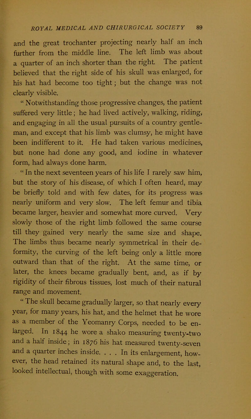 and the great trochanter projecting nearly half an inch further from the middle line. The left limb was about a quarter of an inch shorter than the right. The patient believed that the right side of his skull was enlarged, for his hat had become too tight; but the change was not clearly visible. “ Notwithstanding those progressive changes, the patient suffered very little; he had lived actively, walking, riding, and engaging in all the usual pursuits of a countiy gentle- man, and except that his limb was clumsy, he might have been indifferent to it. He had taken various medicines, but none had done any good, and iodine in whatever form, had always done harm. “ In the next seventeen years of his life I rarely saw him, but the stoiy of his disease, of which I often heard, may be briefly told and with few dates, for its progress was nearly uniform and veiy slow. The left femur and tibia became larger, heavier and somewhat more curved. Very slowly those of the right limb followed the same course till they gained very nearly the same size and shape. The limbs thus became nearly symmetrical in their de- formity, the curving of the left being only a little more outward than that of the right. At the same time, or later, the knees became gradually bent, and, as if by rigidity of their fibrous tissues, lost much of their natural range and movement. “ The skull became gradually larger, so that nearly every year, for many years, his hat, and the helmet that he wore as a member of the Yeomanry Corps, needed to be en- larged. In 1844 he wore a shako measuring twenty-two and a half inside; in 1876 his hat measured twenty-seven and a quarter inches inside. ... In its enlargement, how- ever, the head retained its natural shape and, to the last, looked intellectual, though with some exaggeration.
