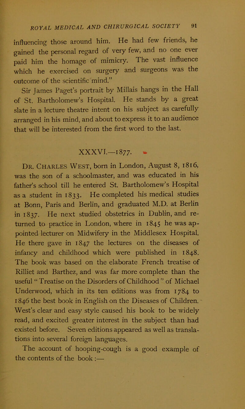 influencing those around him. He had few friends, he gained the personal regard of very few, and no one ever paid him the homage of mimicry. The vast influence which he exercised on surgery and surgeons was the outcome of the scientific mind.” Sir James Paget’s portrait by Millais hangs in the Hall of St. Bartholomew’s Hospital. He stands by a great slate in a lecture theatre intent on his subject as carefully arranged in his mind, and about to express it to an audience that will be interested from the first word to the last. XXXVI.—1877- - Dr. Charles West, born in London, August 8, 1816, was the son of a schoolmaster, and was educated in his father’s school till he entered St. Bartholomew’s Hospital as a student in 1833. He completed his medical studies at Bonn, Paris and Berlin, and graduated M.D. at Berlin in 1837. He next studied obstetrics in Dublin, and re- turned to practice in London, where in 1845 he was ap- pointed lecturer on Midwifery in the Middlesex Hospital. He there gave in 1847 the lectures on the diseases of infancy and childhood which were published in 1848. The book was based on the elaborate French treatise of Rilliet and Barthez, and was far more complete than the useful “ Treatise on the Disorders of Childhood ” of Michael Underwood, which in its ten editions was from 1784 to 1846 the best book in English on the Diseases of Children. West’s clear and easy style caused his book to be widely read, and excited greater interest in the subject than had existed before. Seven editions appeared as well as transla- tions into several foreign languages. The account of hooping-cough is a good example of the contents of the book :—