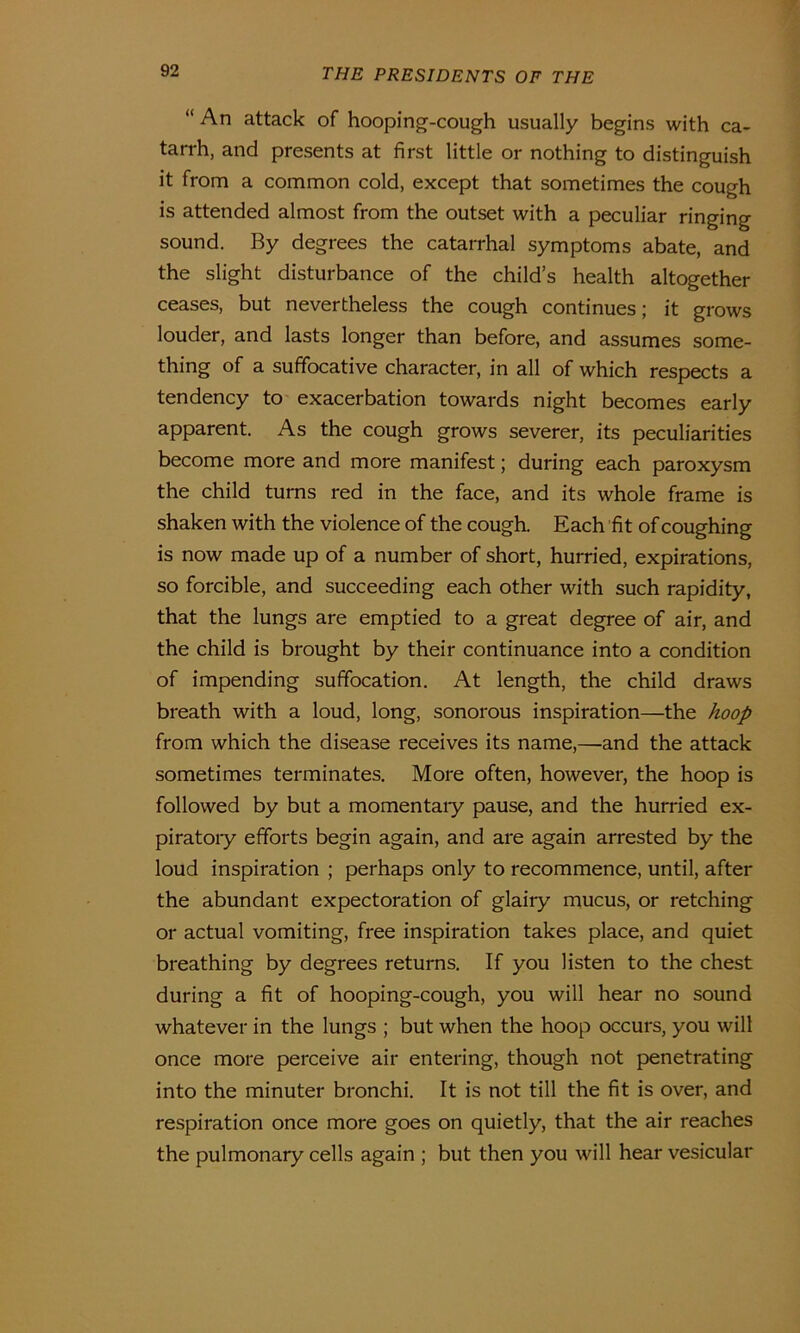 “ An attack of hooping-cough usually begins with ca- tarrh, and presents at first little or nothing to distinguish it from a common cold, except that sometimes the cough is attended almost from the outset with a peculiar ringing sound. By degrees the catarrhal symptoms abate, and the slight disturbance of the child’s health altogether ceases, but nevertheless the cough continues; it grows louder, and lasts longer than before, and assumes some- thing of a suffocative character, in all of which respects a tendency to exacerbation towards night becomes early apparent. As the cough grows severer, its peculiarities become more and more manifest; during each paroxysm the child turns red in the face, and its whole frame is shaken with the violence of the cough. Each fit of coughing is now made up of a number of short, hurried, expirations, so forcible, and succeeding each other with such rapidity, that the lungs are emptied to a great degree of air, and the child is brought by their continuance into a condition of impending suffocation. At length, the child draws breath with a loud, long, sonorous inspiration—the hoop from which the disease receives its name,—and the attack sometimes terminates. More often, however, the hoop is followed by but a momentary pause, and the hurried ex- piratory efforts begin again, and are again arrested by the loud inspiration ; perhaps only to recommence, until, after the abundant expectoration of glairy mucus, or retching or actual vomiting, free inspiration takes place, and quiet breathing by degrees returns. If you listen to the chest during a fit of hooping-cough, you will hear no sound whatever in the lungs ; but when the hoop occurs, you will once more perceive air entering, though not penetrating into the minuter bronchi. It is not till the fit is over, and respiration once more goes on quietly, that the air reaches the pulmonary cells again ; but then you will hear vesicular