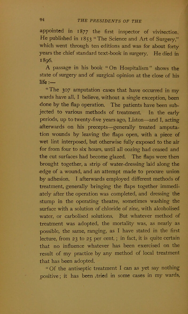 appointed in 1877 the first inspector of vivisection. He published in 1853 “The Science and Art of Surgery,” which went through ten editions and was for about forty years the chief standard text-book in surgery. He died in 1896. A passage in his book “ On Hospitalism ” shows the state of surgeiy and of surgical opinion at the close of his life :— “ The 307 amputation cases that have occurred in my wards have all, I believe, without a single exception, been done by the flap operation. The patients have been sub- jected to various methods of treatment. In the early periods, up to twenty-five years ago, Liston—and I, acting afterwards on his precepts—generally treated amputa- tion wounds by leaving the flaps open, with a piece of wet lint interposed, but otherwise fully exposed to the air for from four to six hours, until all oozing had ceased and the cut surfaces had become glazed. The flaps were then brought together, a strip of water-dressing laid along the edge of a wound, and an attempt made to procure union by adhesion. I afterwards employed different methods of treatment, generally bringing the flaps together immedi- ately after the operation was completed, and dressing the stump in the operating theatre, sometimes washing the surface with a solution of chloride of zinc, with alcoholised water, or carbolised solutions. But whatever method of treatment was adopted, the mortality was, as nearly as possible, the same, ranging, as I have stated in the first lecture, from 23 to 25 per cent.; in fact, it is quite certain that no influence whatever has been exercised on the result of my practice by any method of local treatment that has been adopted. “ Of the antiseptic treatment I can as yet say nothing positive; it has been , tried in some cases in my wards,