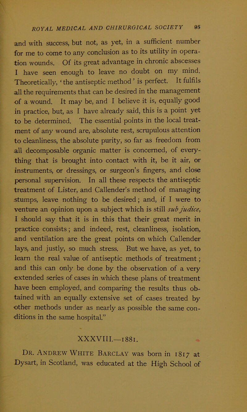 and with success, but not, as yet, in a sufficient number for me to come to any conclusion as to its utility in opera- tion wounds. Of its great advantage in chionic abscesses I have seen enough to leave no doubt on my mind. Theoretically, ‘the antiseptic method ’ is perfect. It fulfils all the requirements that can be desired in the management of a wound. It may be, and I believe it is, equally good in practice, but, as I have already said, this is a point yet to be determined. The essential points in the local treat- ment of any wound are, absolute rest, scrupulous attention to cleanliness, the absolute purity, so far as freedom from all decomposable organic matter is concerned, of every- thing that is brought into contact with it, be it air, or instruments, or dressings, or surgeon’s fingers, and close personal supervision. In all these respects the antiseptic treatment of Lister, and Callender’s method of managing stumps, leave nothing to be desired; and, if I were to venture an opinion upon a subject which is still sub judice, I should say that it is in this that their great merit in practice consists; and indeed, rest, cleanliness, isolation, and ventilation are the great points on which Callender lays, and justly, so much stress. But we have, as yet, to learn the real value of antiseptic methods of treatment; and this can only be done by the observation of a very extended series of cases in which these plans of treatment have been employed, and comparing the results thus ob- tained with an equally extensive set of cases treated by other methods under as nearly as possible the same con- ditions in the same hospital.” XXXVIII.—1881. Dr. Andrew White Barclay was born in 1817 at Dysart, in Scotland, was educated at the High School of