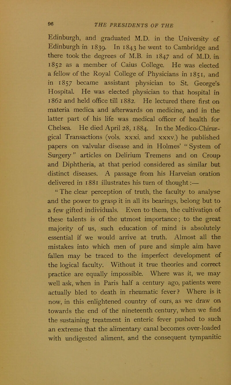 Edinburgh, and graduated M.D. in the University of Edinburgh in 1839. 1843 he went to Cambridge and there took the degrees of M.B. in 1847 and of M.D. in 1852 as a member of Caius College. He was elected a fellow of the Royal College of Physicians in 1851, and in 1857 became assistant physician to St. George’s Hospital. He was elected physician to that hospital in 1862 and held office till 1882. He lectured there first on materia medica and afterwards on medicine, and in the latter part of his life was medical officer of health for Chelsea. He died April 28, 1884. In the Medico-Chirur- gical Transactions (vols. xxxi. and xxxv,) he published papers on valvular disease and in Holmes’ “ System of Surgery” articles on Delirium Tremens and on Croup and Diphtheria, at that period considered as similar but distinct diseases. A passage from his Harveian oration delivered in 1881 illustrates his turn of thought:— “ The clear perception of truth, the faculty to analyse and the power to grasp it in all its bearings, belong but to a few gifted individuals. Even to them, the cultivatipn of these talents is of the utmost importance; to the great majority of us, such education of mind is absolutely essential if we would arrive at truth. Almost all the mistakes into which men of pure and simple aim have fallen may be traced to the imperfect development of the logical faculty. Without it true theories and correct practice are equally impossible. Where was it, we may well ask, when in Paris half a century ago, patients were actually bled to death in rheumatic fever ? Where is it now, in this enlightened country of ours, as we draw on towards the end of the nineteenth century, when we find the sustaining treatment in enteric fever pushed to such an extreme that the alimentary canal becomes over-loaded with undigested aliment, and the consequent tympanitic