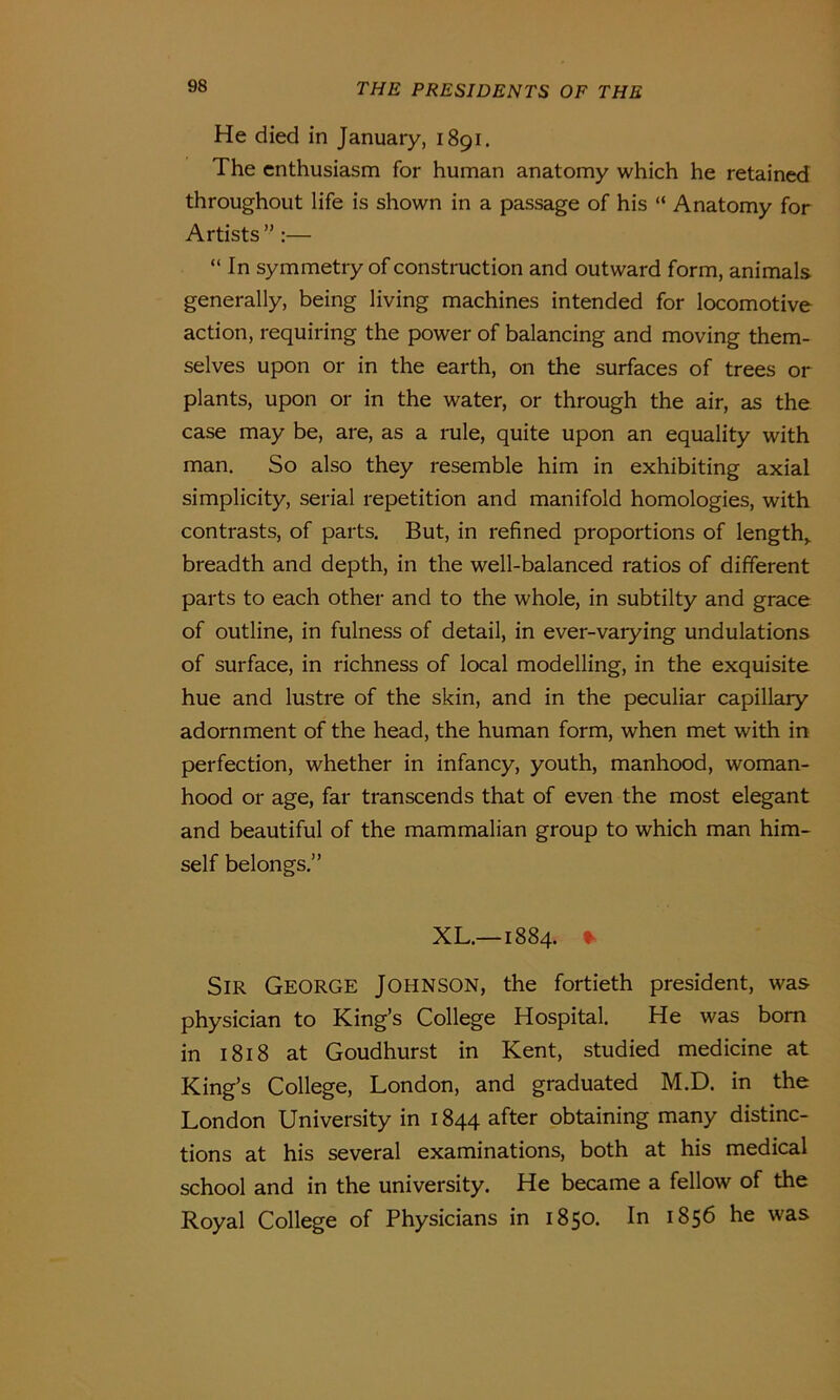 He died in January, 1891. The enthusiasm for human anatomy which he retained throughout life is shown in a passage of his “ Anatomy for Artists ” :— “ In symmetry of construction and outward form, animals generally, being living machines intended for locomotive action, requiring the power of balancing and moving them- selves upon or in the earth, on the surfaces of trees or plants, upon or in the water, or through the air, as the case may be, are, as a rule, quite upon an equality with man. So also they resemble him in exhibiting axial simplicity, serial repetition and manifold homologies, with contrasts, of parts. But, in refined proportions of length,, breadth and depth, in the well-balanced ratios of different parts to each other and to the whole, in subtilty and grace of outline, in fulness of detail, in ever-varying undulations of surface, in richness of local modelling, in the exquisite hue and lustre of the skin, and in the peculiar capillary adornment of the head, the human form, when met with in perfection, whether in infancy, youth, manhood, woman- hood or age, far transcends that of even the most elegant and beautiful of the mammalian group to which man him- self belongs.” XL.—1884. * Sir George Johnson, the fortieth president, was physician to King’s College Hospital. He was bom in 1818 at Goudhurst in Kent, studied medicine at King’s College, London, and graduated M.D. in the London University in 1844 after obtaining many distinc- tions at his several examinations, both at his medical school and in the university. He became a fellow of the Royal College of Physicians in 1850. In 1856 he was
