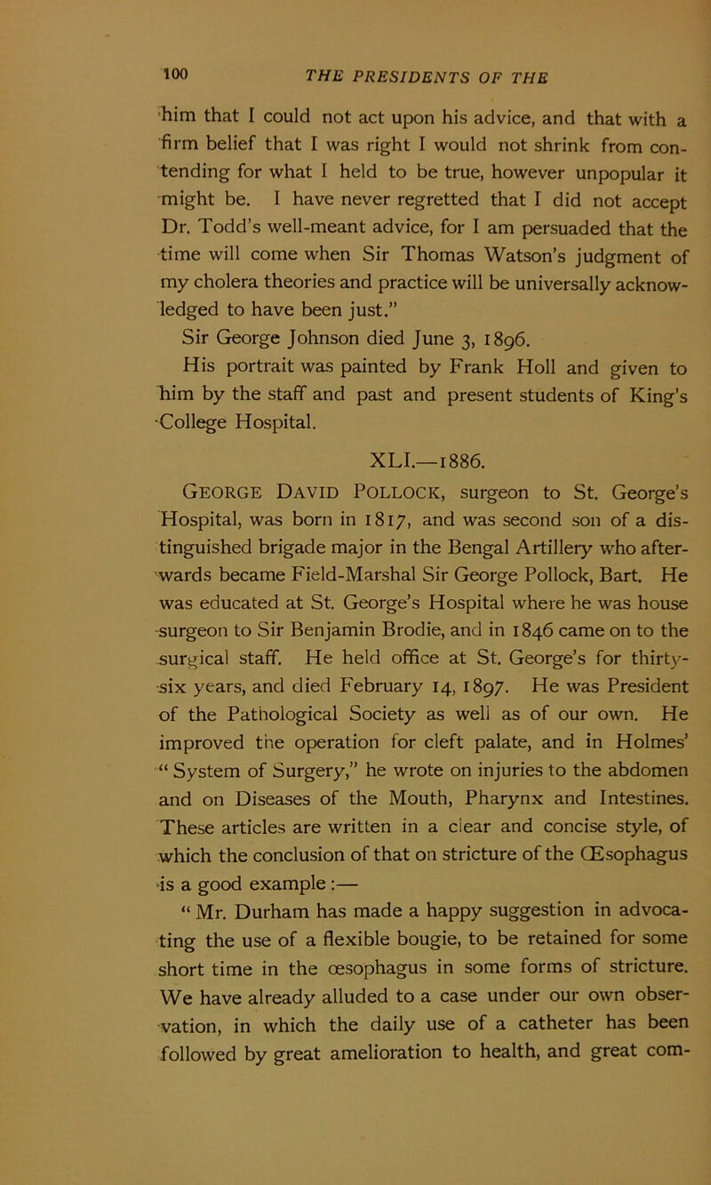 him that I could not act upon his advice, and that with a firm belief that I was right I would not shrink from con- tending for what I held to be true, however unpopular it might be. I have never regretted that I did not accept Dr. Todd’s well-meant advice, for I am persuaded that the time will come when Sir Thomas Watson’s judgment of my cholera theories and practice will be universally acknow- ledged to have been just.” Sir George Johnson died June 3, 1896. His portrait was painted by Frank Holl and given to him by the staff and past and present students of King’s •College Hospital. XLI.—1886. George David Pollock, surgeon to St. George’s Hospital, was born in 1817, and was second son of a dis- tinguished brigade major in the Bengal Artillery who after- wards became Field-Marshal Sir George Pollock, Bart. He was educated at St. George’s Hospital where he was house -surgeon to Sir Benjamin Brodie, and in 1846 came on to the surgical staff. He held office at St. George’s for thirty- six years, and died February 14, 1897. He was President of the Pathological Society as well as of our own. He improved the operation for cleft palate, and in Holmes’ “ System of Surgery,” he wrote on injuries to the abdomen and on Diseases of the Mouth, Pharynx and Intestines. These articles are written in a dear and concise style, of which the conclusion of that on stricture of the (Esophagus •is a good example :— “ Mr. Durham has made a happy suggestion in advoca- ting the use of a flexible bougie, to be retained for some short time in the oesophagus in some forms of stricture. We have already alluded to a case under our own obser- vation, in which the daily use of a catheter has been followed by great amelioration to health, and great com-