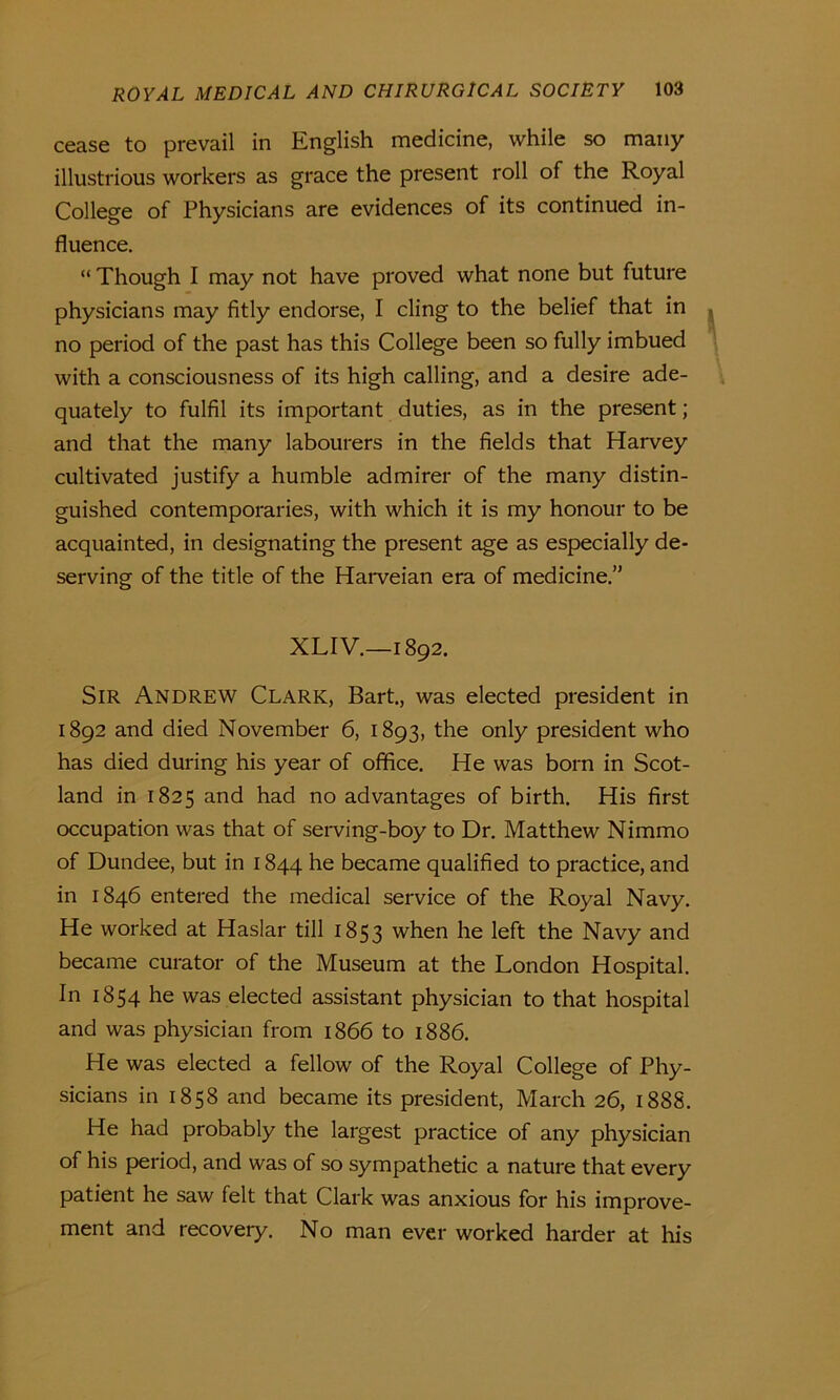 cease to prevail in English medicine, while so many illustrious workers as grace the present roll of the Royal College of Physicians are evidences of its continued in- fluence. “ Though I may not have proved what none but future physicians may fitly endorse, I cling to the belief that in no period of the past has this College been so fully imbued with a consciousness of its high calling, and a desire ade- quately to fulfil its important duties, as in the present; and that the many labourers in the fields that Harvey cultivated justify a humble admirer of the many distin- guished contemporaries, with which it is my honour to be acquainted, in designating the present age as especially de- serving of the title of the Harveian era of medicine.” XLIV.—1892. Sir Andrew Clark, Bart., was elected president in 1892 and died November 6, 1893, the only president who has died during his year of office. He was born in Scot- land in 1825 and had no advantages of birth. His first occupation was that of serving-boy to Dr. Matthew Nimmo of Dundee, but in 1844 he became qualified to practice, and in 1846 entered the medical service of the Royal Navy. He worked at Haslar till 1853 when he left the Navy and became curator of the Museum at the London Hospital. In 1854 he was elected assistant physician to that hospital and was physician from 1866 to 1886. He was elected a fellow of the Royal College of Phy- sicians in 1858 and became its president, March 26, 1888. He had probably the largest practice of any physician of his period, and was of so sympathetic a nature that every patient he saw felt that Clark was anxious for his improve- ment and recovery. No man ever worked harder at his